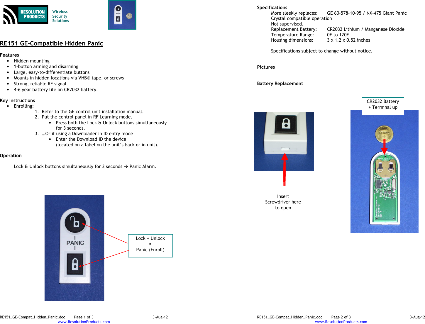 RE151_GE-Compat_Hidden_Panic.doc  Page 1 of 3  3-Aug-12 www.ResolutionProducts.com    Wireless  Security  Solutions    RE151 GE-Compatible Hidden Panic  Features  • Hidden mounting • 1-button arming and disarming • Large, easy-to-differentiate buttons • Mounts in hidden locations via VHB® tape, or screws • Strong, reliable RF signal. • 4-6 year battery life on CR2032 battery.  Key Instructions • Enrolling:   1. Refer to the GE control unit installation manual. 2. Put the control panel in RF Learning mode. • Press both the Lock &amp; Unlock buttons simultaneously for 3 seconds. 3. …Or if using a Downloader in ID entry mode  • Enter the Download ID the device  (located on a label on the unit’s back or in unit).  Operation   Lock &amp; Unlock buttons simultaneously for 3 seconds  Panic Alarm.  Lock + Unlock = Panic (Enroll) RE151_GE-Compat_Hidden_Panic.doc  Page 2 of 3  3-Aug-12 www.ResolutionProducts.com  Specifications   More sleekly replaces:  GE 60-578-10-95 / NX-475 Giant Panic Crystal compatible operation Not supervised. Replacement Battery:  CR2032 Lithium / Manganese Dioxide Temperature Range:  0F to 120F Housing dimensions:  3 x 1.2 x 0.52 inches  Specifications subject to change without notice.   Pictures   Battery Replacement CR2032 Battery + Terminal up Insert Screwdriver here to open 