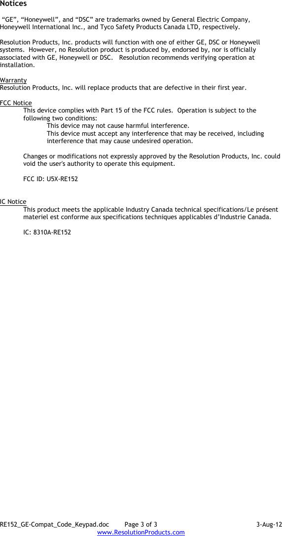 RE152_GE-Compat_Code_Keypad.doc  Page 3 of 3  3-Aug-12 www.ResolutionProducts.com  Notices   “GE”, “Honeywell”, and “DSC” are trademarks owned by General Electric Company, Honeywell International Inc., and Tyco Safety Products Canada LTD, respectively.    Resolution Products, Inc. products will function with one of either GE, DSC or Honeywell systems.  However, no Resolution product is produced by, endorsed by, nor is officially associated with GE, Honeywell or DSC.   Resolution recommends verifying operation at installation.  Warranty Resolution Products, Inc. will replace products that are defective in their first year.  FCC Notice This device complies with Part 15 of the FCC rules.  Operation is subject to the following two conditions: This device may not cause harmful interference. This device must accept any interference that may be received, including interference that may cause undesired operation.   Changes or modifications not expressly approved by the Resolution Products, Inc. could void the user&apos;s authority to operate this equipment.  FCC ID: U5X-RE152   IC Notice This product meets the applicable Industry Canada technical specifications/Le présent materiel est conforme aux specifications techniques applicables d’Industrie Canada.   IC: 8310A-RE152     