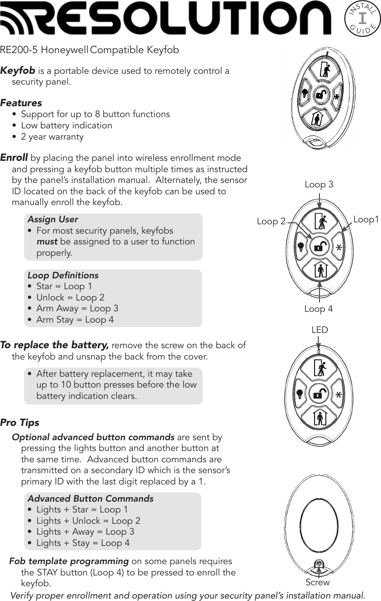 INSTALLGUIDEIRE200-5 Honeywell Compatible KeyfobKeyfob is a portable device used to remotely control a security panel. Features•  Support for up to 8 button functions•  Low battery indication•  2 year warrantyEnroll by placing the panel into wireless enrollment mode and pressing a keyfob button multiple times as instructed by the panel’s installation manual.  Alternately, the sensor ID located on the back of the keyfob can be used to manually enroll the keyfob. Assign User•  For most security panels, keyfobs must be assigned to a user to function properly.Loop Denitions•  Star = Loop 1•  Unlock = Loop 2•  Arm Away = Loop 3•  Arm Stay = Loop 4To replace the battery, remove the screw on the back of the keyfob and unsnap the back from the cover.  •  After battery replacement, it may take up to 10 button presses before the low battery indication clears. Pro Tips Optional advanced button commands are sent by pressing the lights button and another button at the same time.  Advanced button commands are transmitted on a secondary ID which is the sensor’s primary ID with the last digit replaced by a 1.         Advanced Button Commands•  Lights + Star = Loop 1•  Lights + Unlock = Loop 2•  Lights + Away = Loop 3•  Lights + Stay = Loop 4Fob template programming on some panels requires the STAY button (Loop 4) to be pressed to enroll the keyfob.Verify proper enrollment and operation using your security panel’s installation manual.ScrewLoop 4Loop 3Loop1Loop 2LED 