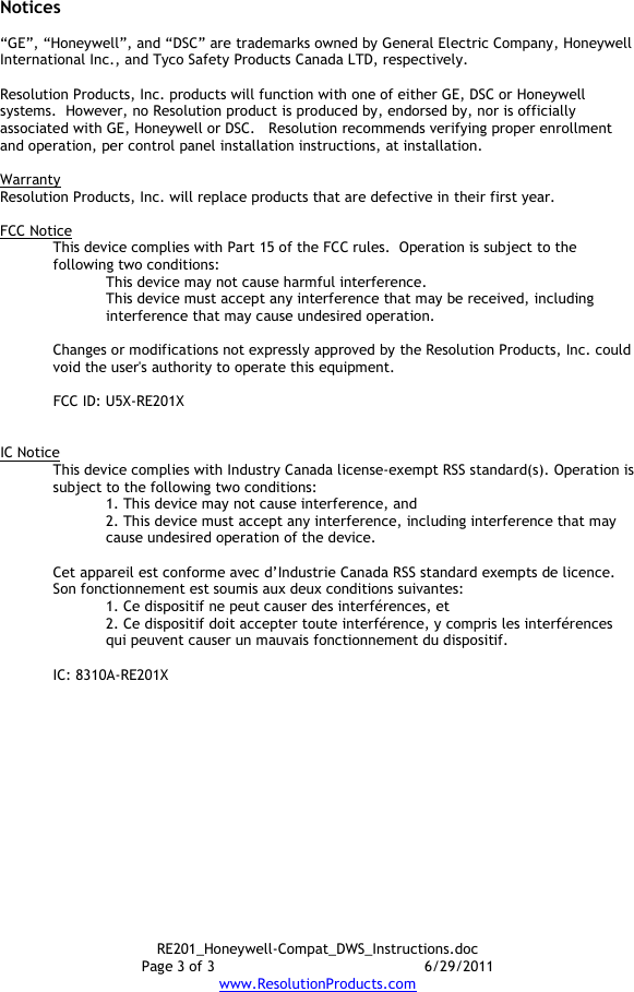 RE201_Honeywell-Compat_DWS_Instructions.doc Page 3 of 3  6/29/2011 www.ResolutionProducts.com  Notices  “GE”, “Honeywell”, and “DSC” are trademarks owned by General Electric Company, Honeywell International Inc., and Tyco Safety Products Canada LTD, respectively.    Resolution Products, Inc. products will function with one of either GE, DSC or Honeywell systems.  However, no Resolution product is produced by, endorsed by, nor is officially associated with GE, Honeywell or DSC.   Resolution recommends verifying proper enrollment and operation, per control panel installation instructions, at installation.  Warranty Resolution Products, Inc. will replace products that are defective in their first year.  FCC Notice This device complies with Part 15 of the FCC rules.  Operation is subject to the following two conditions: This device may not cause harmful interference. This device must accept any interference that may be received, including interference that may cause undesired operation.   Changes or modifications not expressly approved by the Resolution Products, Inc. could void the user&apos;s authority to operate this equipment.  FCC ID: U5X-RE201X   IC Notice This device complies with Industry Canada license-exempt RSS standard(s). Operation is subject to the following two conditions: 1. This device may not cause interference, and  2. This device must accept any interference, including interference that may cause undesired operation of the device.   Cet appareil est conforme avec d’Industrie Canada RSS standard exempts de licence. Son fonctionnement est soumis aux deux conditions suivantes: 1. Ce dispositif ne peut causer des interférences, et 2. Ce dispositif doit accepter toute interférence, y compris les interférences qui peuvent causer un mauvais fonctionnement du dispositif.   IC: 8310A-RE201X     