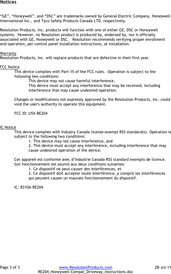 Page 3 of 3  www.ResolutionProducts.com  28-Jul-11   RE204_Honeywell-Compat_Driveway_Instructions.doc Notices   “GE”, “Honeywell”, and “DSC” are trademarks owned by General Electric Company, Honeywell International Inc., and Tyco Safety Products Canada LTD, respectively.    Resolution Products, Inc. products will function with one of either GE, DSC or Honeywell systems.  However, no Resolution product is produced by, endorsed by, nor is officially associated with GE, Honeywell or DSC.   Resolution recommends verifying proper enrollment and operation, per control panel installation instructions, at installation.  Warranty Resolution Products, Inc. will replace products that are defective in their first year.  FCC Notice This device complies with Part 15 of the FCC rules.  Operation is subject to the following two conditions: This device may not cause harmful interference. This device must accept any interference that may be received, including interference that may cause undesired operation.   Changes or modifications not expressly approved by the Resolution Products, Inc. could void the user&apos;s authority to operate this equipment.  FCC ID: U5X-RE204   IC Notice This device complies with Industry Canada license-exempt RSS standard(s). Operation is subject to the following two conditions: 1. This device may not cause interference, and  2. This device must accept any interference, including interference that may cause undesired operation of the device.   Cet appareil est conforme avec d’Industrie Canada RSS standard exempts de licence. Son fonctionnement est soumis aux deux conditions suivantes: 1. Ce dispositif ne peut causer des interférences, et 2. Ce dispositif doit accepter toute interférence, y compris les interférences qui peuvent causer un mauvais fonctionnement du dispositif.   IC: 8310A-RE204   