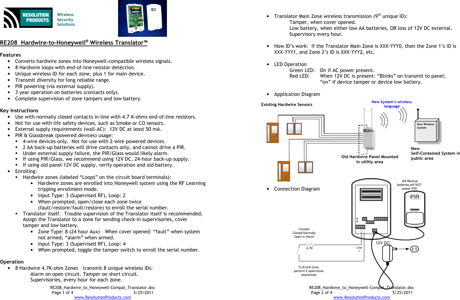 RE208_Hardwire_to_Honeywell-Compat_Translator.doc Page 1 of 4  5/25/2011 www.ResolutionProducts.com   Wireless  Security  Solutions   RE208  Hardwire-to-Honeywell® Wireless Translator™  Features • Converts hardwire zones into Honeywell-compatible wireless signals. • 8 Hardwire loops with end-of-line resistor detection. • Unique wireless ID for each zone, plus 1 for main device. • Transmit diversity for long reliable range. • PIR powering (via external supply). • 3 year operation on batteries (contacts only). • Complete supervision of zone tampers and low battery.  Key Instructions • Use with normally closed contacts in-line with 4.7 K-ohms end-of-line resistors. • Not for use with life safety devices, such as Smoke or CO sensors. • External supply requirements (wall-AC):  12V DC at least 50 mA. • PIR &amp; Glassbreak (powered devices) usage:    4-wire devices only.  Not for use with 2-wire powered devices.  2 AA back-up batteries will drive contacts only, and cannot drive a PIR.  Under external supply failure, the PIR/Glass would likely alarm.  If using PIR/Glass, we recommend using 12V DC, 24-hour back-up supply.  If using old panel 12V DC supply, verify operation and old battery. • Enrolling:  Hardwire zones (labeled “Loops” on the circuit board terminals): • Hardwire zones are enrolled into Honeywell system using the RF Learning tripping enrollment mode.   • Input Type: 3 (Supervised RF), Loop: 2 • When prompted, open/close each zone twice (fault/restore/fault/restore) to enroll the serial number.    Translator itself.  Trouble supervision of the Translator itself is recommended;  Assign the Translator to a zone for sending check-in supervisories, cover tamper and low battery.   • Zone Type: 8 (24 hour Aux) – When cover opened: “fault” when system not armed, “alarm” when armed. • Input Type: 3 (Supervised RF), Loop: 4 • When prompted, toggle the tamper switch to enroll the serial number.  Operation • 8 Hardwire 4.7K-ohm Zones – transmit 8 unique wireless IDs: Alarm on open circuit. Tamper on short circuit. Supervisories, every hour for each zone. RE208_Hardwire_to_Honeywell-Compat_Translator.doc Page 2 of 4  5/25/2011 www.ResolutionProducts.com 4.7KContactClosed NormallyOpen in AlarmLoopxPIRTo Enroll zone, perform 2 open/close sequences12V DC AA Backup batteries will NOT power PIR • Translator Main Zone wireless transmission (9th unique ID): Tamper, when cover opened. Low battery, when either low AA batteries, OR loss of 12V DC external. Supervisory every hour.  • How ID’s work:  If the Translator Main Zone is XXX-YYY0, then the Zone 1’s ID is XXX-YYY1, and Zone 2’s ID is XXX-YYY2, etc.  • LED Operation Green LED:  On if AC power present. Red LED:  When 12V DC is present: “Blinks” on transmit to panel; “on” if device tamper or device low battery.  • Application Diagram                • Connection Diagram    New Wireless System  Existing Hardwire Sensors  New  Self-Contained System in public area  Old Hardwire Panel Mounted in utility area New System’s wireless language  