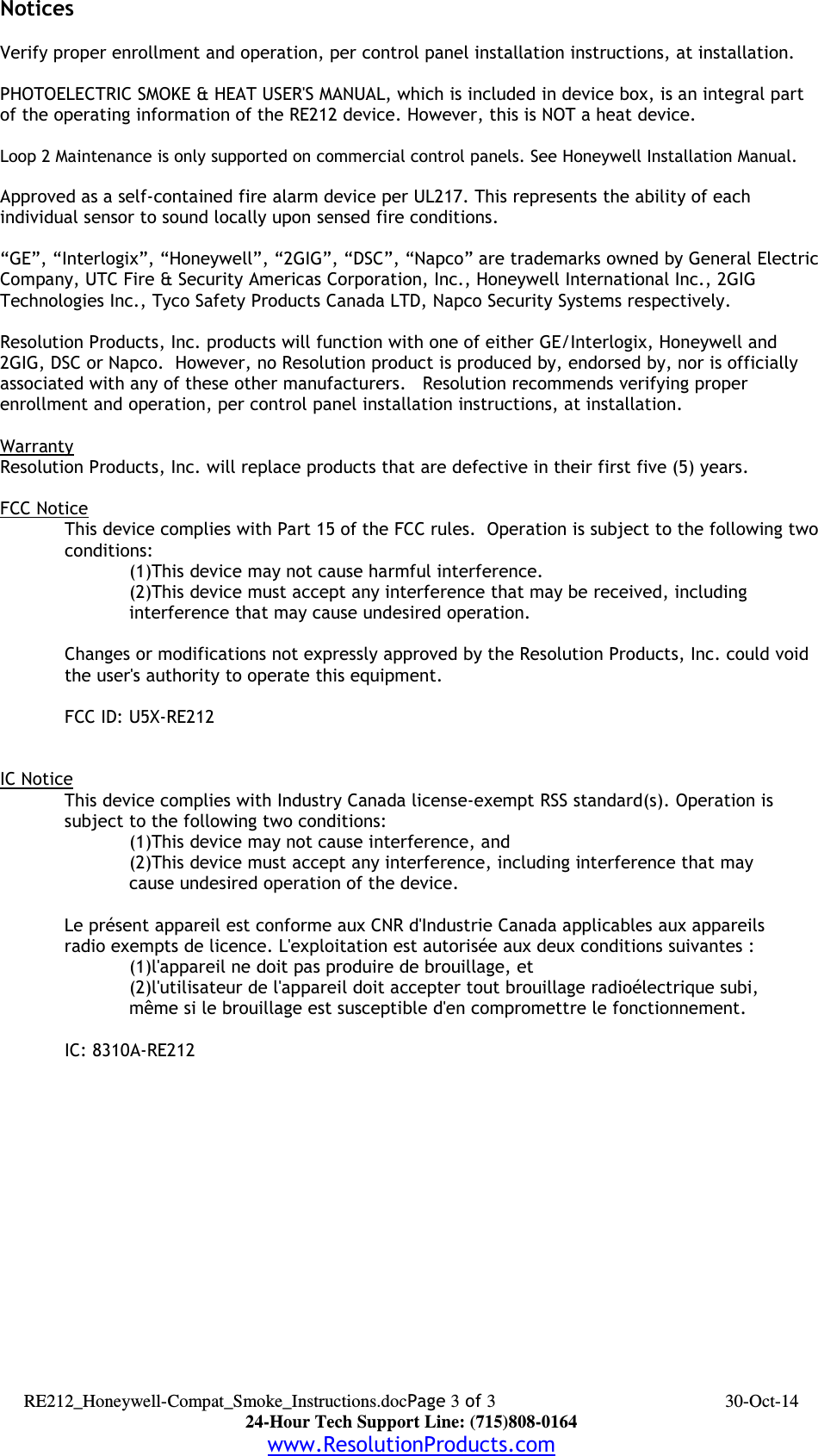 NoticesVerify proper enrollment and operation, per control panel installation instructions, at installation.PHOTOELECTRIC SMOKE &amp; HEAT USER&apos;S MANUAL, which is included in device box, is an integral part of the operating information of the RE212 device. However, this is NOT a heat device.Loop 2 Maintenance is only supported on commercial control panels. See Honeywell Installation Manual.Approved as a self-contained fire alarm device per UL217. This represents the ability of each individual sensor to sound locally upon sensed fire conditions.“GE”, “Interlogix”, “Honeywell”, “2GIG”, “DSC”, “Napco” are trademarks owned by General ElectricCompany, UTC Fire &amp; Security Americas Corporation, Inc., Honeywell International Inc., 2GIG Technologies Inc., Tyco Safety Products Canada LTD, Napco Security Systems respectively.  Resolution Products, Inc. products will function with one of either GE/Interlogix, Honeywell and 2GIG, DSC or Napco.  However, no Resolution product is produced by, endorsed by, nor is officially associated with any of these other manufacturers.   Resolution recommends verifying proper enrollment and operation, per control panel installation instructions, at installation.WarrantyResolution Products, Inc. will replace products that are defective in their first five (5) years.FCC NoticeThis device complies with Part 15 of the FCC rules.  Operation is subject to the following twoconditions:(1)This device may not cause harmful interference.(2)This device must accept any interference that may be received, including interference that may cause undesired operation. Changes or modifications not expressly approved by the Resolution Products, Inc. could void the user&apos;s authority to operate this equipment.FCC ID: U5X-RE212IC NoticeThis device complies with Industry Canada license-exempt RSS standard(s). Operation issubject to the following two conditions:(1)This device may not cause interference, and(2)This device must accept any interference, including interference that may cause undesired operation of the device.Le présent appareil est conforme aux CNR d&apos;Industrie Canada applicables aux appareilsradio exempts de licence. L&apos;exploitation est autorisée aux deux conditions suivantes :(1)l&apos;appareil ne doit pas produire de brouillage, et(2)l&apos;utilisateur de l&apos;appareil doit accepter tout brouillage radioélectrique subi,même si le brouillage est susceptible d&apos;en compromettre le fonctionnement.IC: 8310A-RE212 RE212_Honeywell-Compat_Smoke_Instructions.docPage 3 of 3 30-Oct-1424-Hour Tech Support Line: (715)808-0164www.ResolutionProducts.com