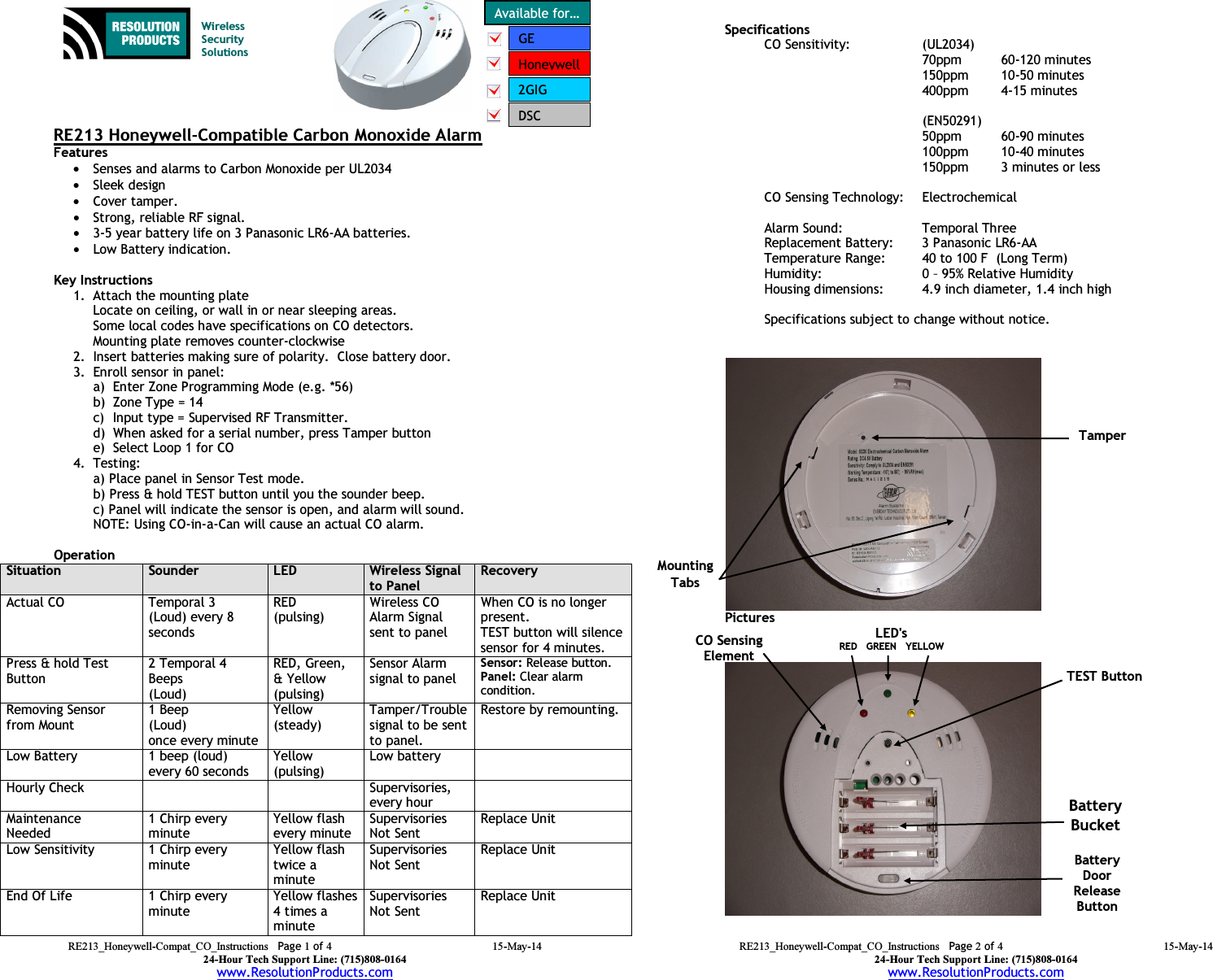 RE213_Honeywell-Compat_CO_Instructions  Page 1 of 4 15-May-14 24-Hour Tech Support Line: (715)808-0164 www.ResolutionProducts.com   RE213 Honeywell-Compatible Carbon Monoxide Alarm Features  • Senses and alarms to Carbon Monoxide per UL2034 • Sleek design • Cover tamper. • Strong, reliable RF signal. • 3-5 year battery life on 3 Panasonic LR6-AA batteries. • Low Battery indication.  Key Instructions 1. Attach the mounting plate Locate on ceiling, or wall in or near sleeping areas.   Some local codes have specifications on CO detectors. Mounting plate removes counter-clockwise 2. Insert batteries making sure of polarity.  Close battery door. 3. Enroll sensor in panel:   a) Enter Zone Programming Mode (e.g. *56) b) Zone Type = 14 c) Input type = Supervised RF Transmitter. d) When asked for a serial number, press Tamper button e) Select Loop 1 for CO 4. Testing:    a) Place panel in Sensor Test mode.   b) Press &amp; hold TEST button until you the sounder beep.   c) Panel will indicate the sensor is open, and alarm will sound.   NOTE: Using CO-in-a-Can will cause an actual CO alarm.  Operation  Situation Sounder LED Wireless Signal to Panel Recovery Actual CO Temporal 3 (Loud) every 8 seconds RED (pulsing) Wireless CO Alarm Signal sent to panel When CO is no longer present. TEST button will silence sensor for 4 minutes. Press &amp; hold Test Button 2 Temporal 4 Beeps (Loud) RED, Green, &amp; Yellow (pulsing) Sensor Alarm signal to panel Sensor: Release button. Panel: Clear alarm condition. Removing Sensor from Mount 1 Beep (Loud) once every minute Yellow (steady) Tamper/Trouble signal to be sent to panel. Restore by remounting. Low Battery 1 beep (loud) every 60 seconds Yellow (pulsing) Low battery  Hourly Check   Supervisories, every hour  Maintenance Needed 1 Chirp every minute Yellow flash every minute Supervisories Not Sent Replace Unit Low Sensitivity 1 Chirp every minute Yellow flash twice a minute Supervisories Not Sent Replace Unit End Of Life 1 Chirp every minute Yellow flashes  4 times a minute Supervisories Not Sent Replace Unit   Wireless  Security  Solutions Available for… Honeywell2GIG GE  DSC  RE213_Honeywell-Compat_CO_Instructions  Page 2 of 4 15-May-14 24-Hour Tech Support Line: (715)808-0164 www.ResolutionProducts.com   Specifications   CO Sensitivity:    (UL2034)   70ppm   60-120 minutes   150ppm  10-50 minutes   400ppm  4-15 minutes    (EN50291)   50ppm   60-90 minutes   100ppm  10-40 minutes   150ppm  3 minutes or less    CO Sensing Technology:  Electrochemical Heat Alarm Point:  135 – 149 F  (UL 521) Alarm Sound:  Temporal Three Replacement Battery:  3 Panasonic LR6-AA  Temperature Range:  40 to 100 F  (Long Term) Humidity:      0 – 95% Relative Humidity Housing dimensions:  4.9 inch diameter, 1.4 inch high  Specifications subject to change without notice.  Pictures   TEST Button Battery Bucket CO Sensing Element  Tamper  Mounting Tabs LED&apos;s RED   GREEN   YELLOW  Battery Door Release Button 