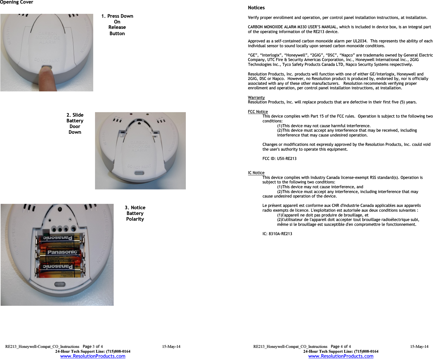 RE213_Honeywell-Compat_CO_Instructions  Page 3 of 4 15-May-14 24-Hour Tech Support Line: (715)808-0164 www.ResolutionProducts.com  Opening Cover             1. Press Down On Release Button 3. Notice Battery Polarity   2. Slide  Battery Door Down  RE213_Honeywell-Compat_CO_Instructions  Page 4 of 4 15-May-14 24-Hour Tech Support Line: (715)808-0164 www.ResolutionProducts.com   Notices  Verify proper enrollment and operation, per control panel installation instructions, at installation.  CARBON MONOXIDE ALARM M330 USER’S MANUAL, which is included in device box, is an integral part of the operating information of the RE213 device.  Approved as a self-contained carbon monoxide alarm per UL2034.  This represents the ability of each individual sensor to sound locally upon sensed carbon monoxide conditions.  “GE”, “Interlogix”, “Honeywell”, “2GIG”, “DSC”, “Napco” are trademarks owned by General Electric Company, UTC Fire &amp; Security Americas Corporation, Inc., Honeywell International Inc., 2GIG Technologies Inc., Tyco Safety Products Canada LTD, Napco Security Systems respectively.    Resolution Products, Inc. products will function with one of either GE/Interlogix, Honeywell and 2GIG, DSC or Napco.  However, no Resolution product is produced by, endorsed by, nor is officially associated with any of these other manufacturers.   Resolution recommends verifying proper enrollment and operation, per control panel installation instructions, at installation.  Warranty Resolution Products, Inc. will replace products that are defective in their first five (5) years.  FCC Notice This device complies with Part 15 of the FCC rules.  Operation is subject to the following two conditions: (1)This device may not cause harmful interference. (2)This device must accept any interference that may be received, including interference that may cause undesired operation.   Changes or modifications not expressly approved by the Resolution Products, Inc. could void the user&apos;s authority to operate this equipment.  FCC ID: U5X-RE213   IC Notice This device complies with Industry Canada license-exempt RSS standard(s). Operation is subject to the following two conditions:    (1)This device may not cause interference, and    (2)This device must accept any interference, including interference that may   cause undesired operation of the device.  Le présent appareil est conforme aux CNR d&apos;Industrie Canada applicables aux appareils radio exempts de licence. L&apos;exploitation est autorisée aux deux conditions suivantes :    (1)l&apos;appareil ne doit pas produire de brouillage, et    (2)l&apos;utilisateur de l&apos;appareil doit accepter tout brouillage radioélectrique subi,    même si le brouillage est susceptible d&apos;en compromettre le fonctionnement.  IC: 8310A-RE213          