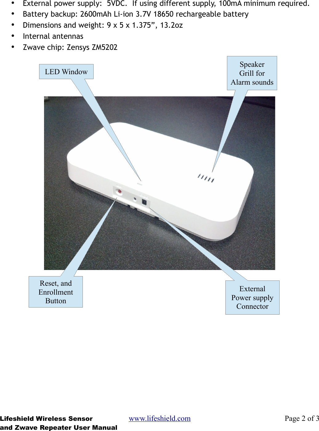 •External power supply:  5VDC.  If using different supply, 100mA minimum required.•Battery backup: 2600mAh Li-ion 3.7V 18650 rechargeable battery•Dimensions and weight: 9 x 5 x 1.375”, 13.2oz•Internal antennas•Zwave chip: Zensys ZM5202Lifeshield Wireless Sensor www.lifeshield.com Page 2 of 3and Zwave Repeater User ManualSpeakerGrill forAlarm soundsLED WindowReset, andEnrollmentButtonExternalPower supplyConnector