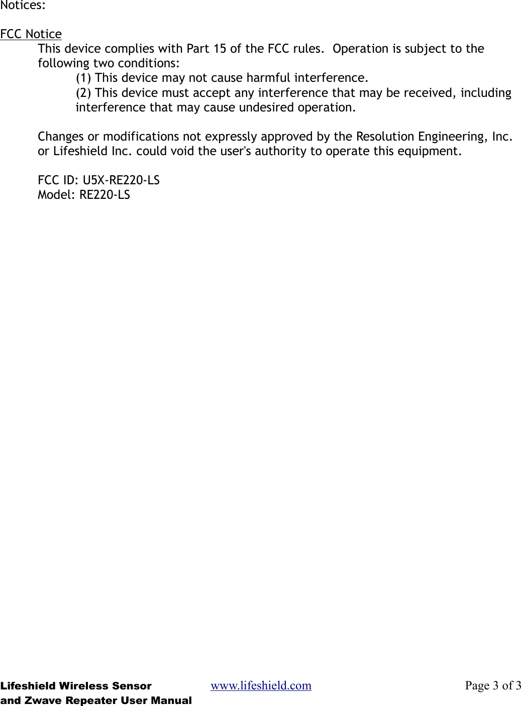 Notices:FCC NoticeThis device complies with Part 15 of the FCC rules.  Operation is subject to the following two conditions:(1) This device may not cause harmful interference.(2) This device must accept any interference that may be received, including interference that may cause undesired operation.Changes or modifications not expressly approved by the Resolution Engineering, Inc. or Lifeshield Inc. could void the user&apos;s authority to operate this equipment.FCC ID: U5X-RE220-LSModel: RE220-LSLifeshield Wireless Sensor www.lifeshield.com Page 3 of 3and Zwave Repeater User Manual
