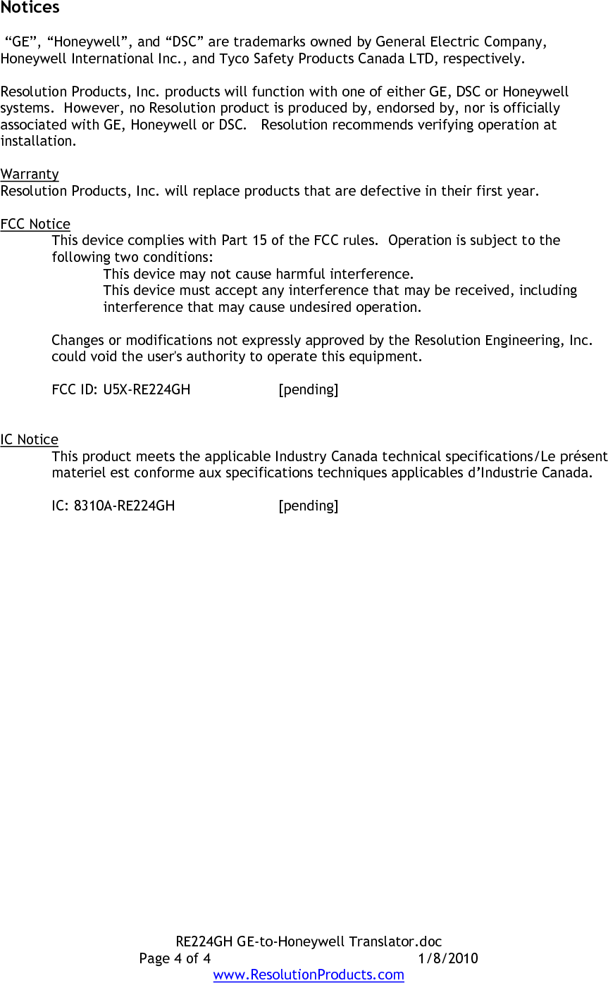 RE224GH GE-to-Honeywell Translator.doc Page 4 of 4  1/8/2010 www.ResolutionProducts.com Notices   “GE”, “Honeywell”, and “DSC” are trademarks owned by General Electric Company, Honeywell International Inc., and Tyco Safety Products Canada LTD, respectively.    Resolution Products, Inc. products will function with one of either GE, DSC or Honeywell systems.  However, no Resolution product is produced by, endorsed by, nor is officially associated with GE, Honeywell or DSC.   Resolution recommends verifying operation at installation.  Warranty Resolution Products, Inc. will replace products that are defective in their first year.  FCC Notice This device complies with Part 15 of the FCC rules.  Operation is subject to the following two conditions: This device may not cause harmful interference. This device must accept any interference that may be received, including interference that may cause undesired operation.   Changes or modifications not expressly approved by the Resolution Engineering, Inc. could void the user&apos;s authority to operate this equipment.  FCC ID: U5X-RE224GH  [pending]   IC Notice This product meets the applicable Industry Canada technical specifications/Le présent materiel est conforme aux specifications techniques applicables d’Industrie Canada.   IC: 8310A-RE224GH  [pending]  