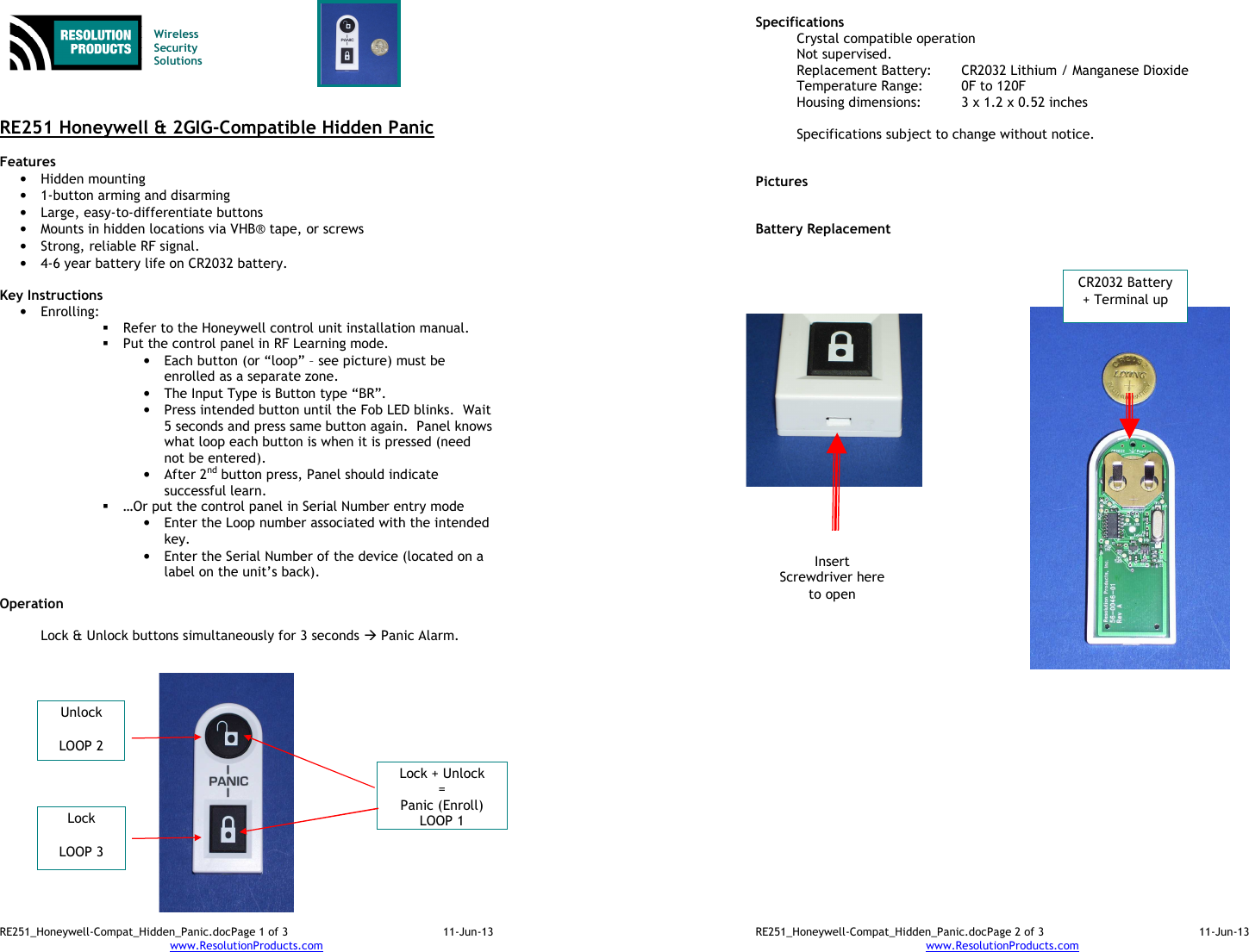 RE251_Honeywell-Compat_Hidden_Panic.docPage 1 of 3  11-Jun-13 www.ResolutionProducts.com    Wireless  Security  Solutions    RE251 Honeywell &amp; 2GIG-Compatible Hidden Panic  Features  • Hidden mounting • 1-button arming and disarming • Large, easy-to-differentiate buttons • Mounts in hidden locations via VHB® tape, or screws • Strong, reliable RF signal. • 4-6 year battery life on CR2032 battery.  Key Instructions • Enrolling:    Refer to the Honeywell control unit installation manual.  Put the control panel in RF Learning mode. • Each button (or “loop” – see picture) must be enrolled as a separate zone.  • The Input Type is Button type “BR”. • Press intended button until the Fob LED blinks.  Wait 5 seconds and press same button again.  Panel knows what loop each button is when it is pressed (need not be entered). • After 2nd button press, Panel should indicate successful learn.  …Or put the control panel in Serial Number entry mode  • Enter the Loop number associated with the intended key. • Enter the Serial Number of the device (located on a label on the unit’s back).  Operation   Lock &amp; Unlock buttons simultaneously for 3 seconds  Panic Alarm.  Lock + Unlock = Panic (Enroll) LOOP 1 Lock   LOOP 3 Unlock  LOOP 2 RE251_Honeywell-Compat_Hidden_Panic.docPage 2 of 3  11-Jun-13 www.ResolutionProducts.com  Specifications   Crystal compatible operation Not supervised. Replacement Battery:  CR2032 Lithium / Manganese Dioxide Temperature Range:  0F to 120F Housing dimensions:  3 x 1.2 x 0.52 inches  Specifications subject to change without notice.   Pictures   Battery Replacement CR2032 Battery + Terminal up Insert Screwdriver here to open 