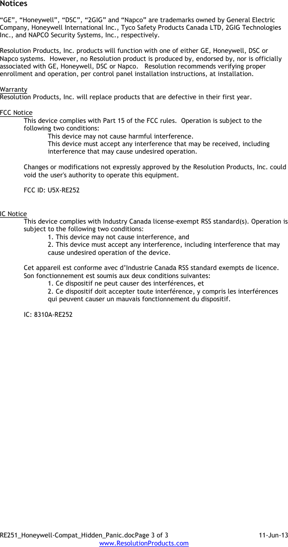 RE251_Honeywell-Compat_Hidden_Panic.docPage 3 of 3  11-Jun-13 www.ResolutionProducts.com  Notices  “GE”, “Honeywell”, “DSC”, “2GIG” and “Napco” are trademarks owned by General Electric Company, Honeywell International Inc., Tyco Safety Products Canada LTD, 2GIG Technologies Inc., and NAPCO Security Systems, Inc., respectively.    Resolution Products, Inc. products will function with one of either GE, Honeywell, DSC or Napco systems.  However, no Resolution product is produced by, endorsed by, nor is officially associated with GE, Honeywell, DSC or Napco.   Resolution recommends verifying proper enrollment and operation, per control panel installation instructions, at installation.  Warranty Resolution Products, Inc. will replace products that are defective in their first year.  FCC Notice This device complies with Part 15 of the FCC rules.  Operation is subject to the following two conditions: This device may not cause harmful interference. This device must accept any interference that may be received, including interference that may cause undesired operation.   Changes or modifications not expressly approved by the Resolution Products, Inc. could void the user&apos;s authority to operate this equipment.  FCC ID: U5X-RE252   IC Notice This device complies with Industry Canada license-exempt RSS standard(s). Operation is subject to the following two conditions: 1. This device may not cause interference, and  2. This device must accept any interference, including interference that may cause undesired operation of the device.   Cet appareil est conforme avec d’Industrie Canada RSS standard exempts de licence. Son fonctionnement est soumis aux deux conditions suivantes: 1. Ce dispositif ne peut causer des interférences, et 2. Ce dispositif doit accepter toute interférence, y compris les interférences qui peuvent causer un mauvais fonctionnement du dispositif.   IC: 8310A-RE252      