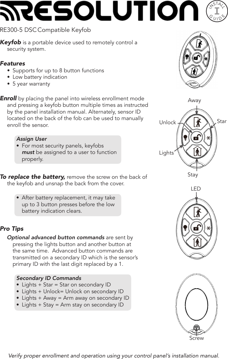 INSTALLGUIDEIRE300-5 DSC Compatible KeyfobKeyfob is a portable device used to remotely control a security system. Features•  Supports for up to 8 button functions•  Low battery indication•  5 year warrantyEnroll by placing the panel into wireless enrollment mode and pressing a keyfob button multiple times as instructed by the panel installation manual. Alternately, sensor ID located on the back of the fob can be used to manually enroll the sensor.Assign User•  For most security panels, keyfobs must be assigned to a user to function properly.To replace the battery, remove the screw on the back of the keyfob and unsnap the back from the cover.•  After battery replacement, it may take up to 3 button presses before the low battery indication clears. Pro Tips Optional advanced button commands are sent by pressing the lights button and another button at the same time.  Advanced button commands are transmitted on a secondary ID which is the sensor’s primary ID with the last digit replaced by a 1.         Secondary ID Commands•  Lights + Star = Star on secondary ID•  Lights + Unlock= Unlock on secondary ID•  Lights + Away = Arm away on secondary ID•  Lights + Stay = Arm stay on secondary ID Verify proper enrollment and operation using your control panel’s installation manual.ScrewLEDStayAwayStarUnlockLights