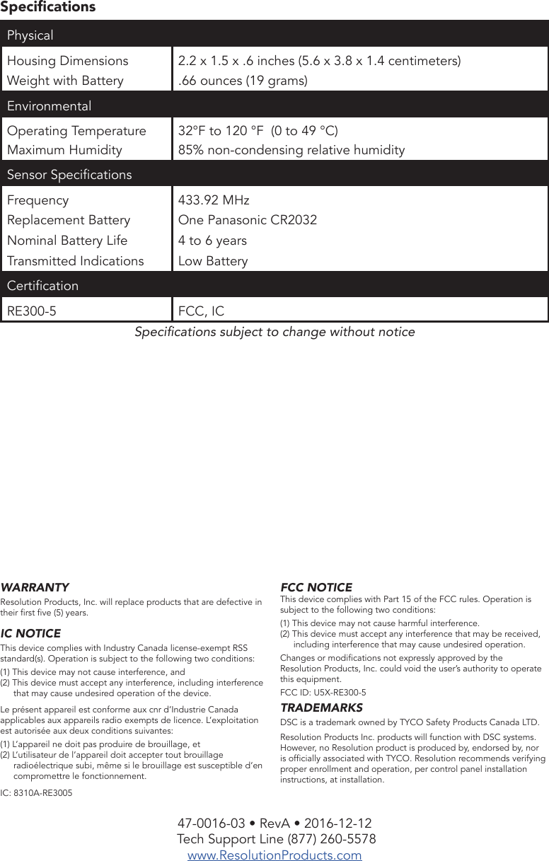 47-0016-03 • RevA • 2016-12-12 Tech Support Line (877) 260-5578www.ResolutionProducts.comWARRANTYResolution Products, Inc. will replace products that are defective in their rst ve (5) years.IC NOTICEThis device complies with Industry Canada license-exempt RSS standard(s). Operation is subject to the following two conditions:(1) This device may not cause interference, and(2) This device must accept any interference, including interference that may cause undesired operation of the device.Le présent appareil est conforme aux cnr d’Industrie Canada applicables aux appareils radio exempts de licence. L’exploitation est autorisée aux deux conditions suivantes:(1) L’appareil ne doit pas produire de brouillage, et(2) L’utilisateur de l’appareil doit accepter tout brouillage radioélectrique subi, même si le brouillage est susceptible d’en compromettre le fonctionnement.IC: 8310A-RE3005SpecicationsPhysical Housing DimensionsWeight with Battery2.2 x 1.5 x .6 inches (5.6 x 3.8 x 1.4 centimeters).66 ounces (19 grams)EnvironmentalOperating TemperatureMaximum Humidity32°F to 120 °F  (0 to 49 °C)85% non-condensing relative humiditySensor SpecicationsFrequencyReplacement BatteryNominal Battery LifeTransmitted Indications433.92 MHzOne Panasonic CR20324 to 6 yearsLow BatteryCerticationRE300-5 FCC, ICSpecications subject to change without noticeFCC NOTICEThis device complies with Part 15 of the FCC rules. Operation is subject to the following two conditions:(1) This device may not cause harmful interference.(2) This device must accept any interference that may be received, including interference that may cause undesired operation.Changes or modications not expressly approved by the Resolution Products, Inc. could void the user’s authority to operate this equipment.FCC ID: U5X-RE300-5TRADEMARKSDSC is a trademark owned by TYCO Safety Products Canada LTD. Resolution Products Inc. products will function with DSC systems. However, no Resolution product is produced by, endorsed by, nor is ofcially associated with TYCO. Resolution recommends verifying proper enrollment and operation, per control panel installation instructions, at installation.