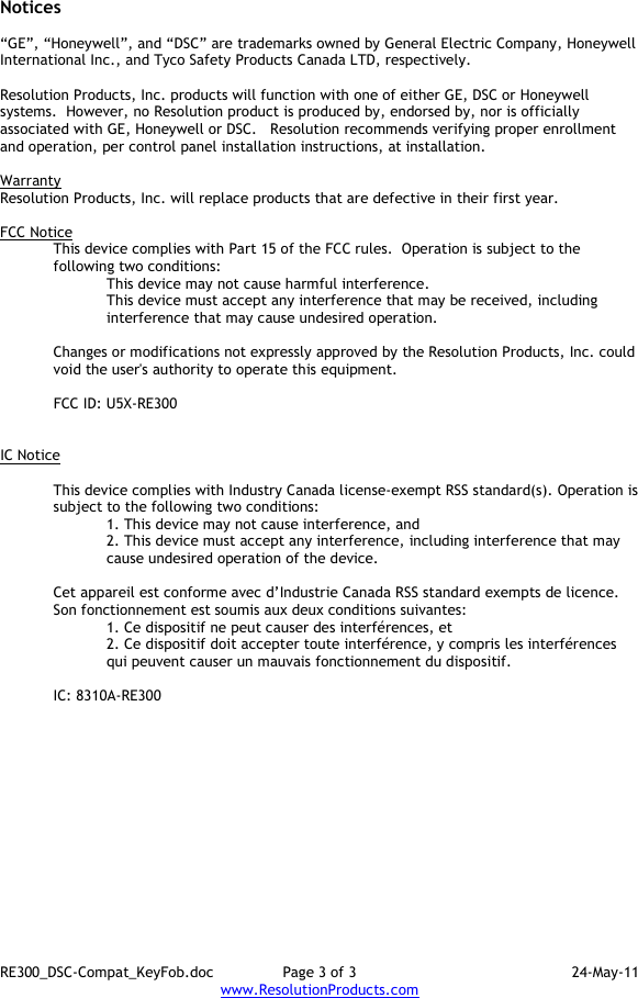 RE300_DSC-Compat_KeyFob.doc  Page 3 of 3  24-May-11 www.ResolutionProducts.com  Notices  “GE”, “Honeywell”, and “DSC” are trademarks owned by General Electric Company, Honeywell International Inc., and Tyco Safety Products Canada LTD, respectively.    Resolution Products, Inc. products will function with one of either GE, DSC or Honeywell systems.  However, no Resolution product is produced by, endorsed by, nor is officially associated with GE, Honeywell or DSC.   Resolution recommends verifying proper enrollment and operation, per control panel installation instructions, at installation.  Warranty Resolution Products, Inc. will replace products that are defective in their first year.  FCC Notice This device complies with Part 15 of the FCC rules.  Operation is subject to the following two conditions: This device may not cause harmful interference. This device must accept any interference that may be received, including interference that may cause undesired operation.   Changes or modifications not expressly approved by the Resolution Products, Inc. could void the user&apos;s authority to operate this equipment.  FCC ID: U5X-RE300   IC Notice  This device complies with Industry Canada license-exempt RSS standard(s). Operation is subject to the following two conditions: 1. This device may not cause interference, and  2. This device must accept any interference, including interference that may cause undesired operation of the device.   Cet appareil est conforme avec d’Industrie Canada RSS standard exempts de licence. Son fonctionnement est soumis aux deux conditions suivantes: 1. Ce dispositif ne peut causer des interférences, et 2. Ce dispositif doit accepter toute interférence, y compris les interférences qui peuvent causer un mauvais fonctionnement du dispositif.  IC: 8310A-RE300     