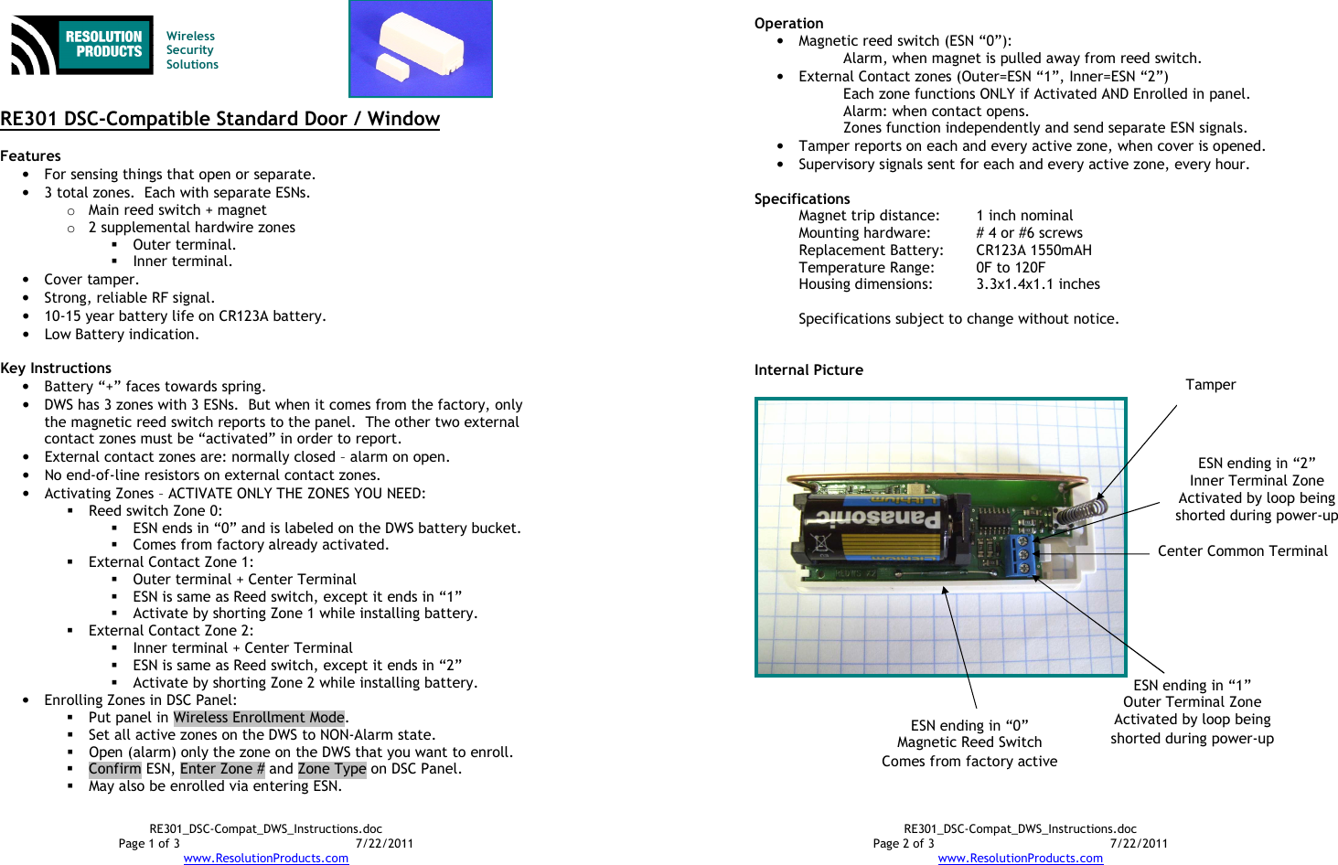 RE301_DSC-Compat_DWS_Instructions.doc Page 1 of 3  7/22/2011 www.ResolutionProducts.com    Wireless  Security  Solutions   RE301 DSC-Compatible Standard Door / Window  Features  • For sensing things that open or separate. • 3 total zones.  Each with separate ESNs. o Main reed switch + magnet o 2 supplemental hardwire zones   Outer terminal.  Inner terminal. • Cover tamper. • Strong, reliable RF signal. • 10-15 year battery life on CR123A battery. • Low Battery indication.  Key Instructions • Battery “+” faces towards spring. • DWS has 3 zones with 3 ESNs.  But when it comes from the factory, only the magnetic reed switch reports to the panel.  The other two external contact zones must be “activated” in order to report. • External contact zones are: normally closed – alarm on open. • No end-of-line resistors on external contact zones.   • Activating Zones – ACTIVATE ONLY THE ZONES YOU NEED:  Reed switch Zone 0:  ESN ends in “0” and is labeled on the DWS battery bucket.  Comes from factory already activated.  External Contact Zone 1:  Outer terminal + Center Terminal  ESN is same as Reed switch, except it ends in “1”  Activate by shorting Zone 1 while installing battery.  External Contact Zone 2:  Inner terminal + Center Terminal  ESN is same as Reed switch, except it ends in “2”  Activate by shorting Zone 2 while installing battery. • Enrolling Zones in DSC Panel:    Put panel in Wireless Enrollment Mode.  Set all active zones on the DWS to NON-Alarm state.  Open (alarm) only the zone on the DWS that you want to enroll.  Confirm ESN, Enter Zone # and Zone Type on DSC Panel.  May also be enrolled via entering ESN. RE301_DSC-Compat_DWS_Instructions.doc Page 2 of 3  7/22/2011 www.ResolutionProducts.com  Operation  • Magnetic reed switch (ESN “0”): Alarm, when magnet is pulled away from reed switch. • External Contact zones (Outer=ESN “1”, Inner=ESN “2”) Each zone functions ONLY if Activated AND Enrolled in panel. Alarm: when contact opens. Zones function independently and send separate ESN signals. • Tamper reports on each and every active zone, when cover is opened. • Supervisory signals sent for each and every active zone, every hour.  Specifications   Magnet trip distance:  1 inch nominal Mounting hardware:  # 4 or #6 screws Replacement Battery:  CR123A 1550mAH Temperature Range:  0F to 120F Housing dimensions:  3.3x1.4x1.1 inches  Specifications subject to change without notice.   Internal Picture   ESN ending in “1” Outer Terminal Zone Activated by loop being shorted during power-up Center Common Terminal ESN ending in “2” Inner Terminal Zone Activated by loop being shorted during power-up  ESN ending in “0” Magnetic Reed Switch Comes from factory active Tamper 