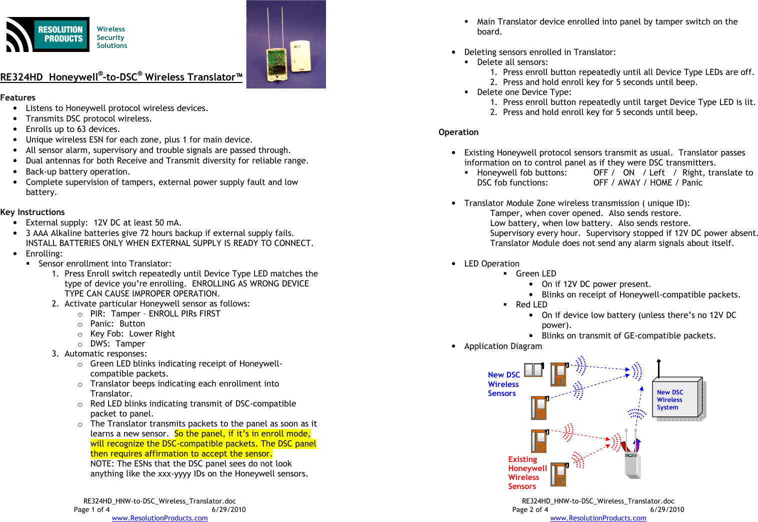 RE324HD_HNW-to-DSC_Wireless_Translator.doc Page 1 of 4  6/29/2010 www.ResolutionProducts.com   Wireless  Security  Solutions   RE324HD  Honeywell®-to-DSC® Wireless Translator™  Features • Listens to Honeywell protocol wireless devices. • Transmits DSC protocol wireless. • Enrolls up to 63 devices. • Unique wireless ESN for each zone, plus 1 for main device. • All sensor alarm, supervisory and trouble signals are passed through. • Dual antennas for both Receive and Transmit diversity for reliable range. • Back-up battery operation. • Complete supervision of tampers, external power supply fault and low battery.  Key Instructions • External supply:  12V DC at least 50 mA. • 3 AAA Alkaline batteries give 72 hours backup if external supply fails.   INSTALL BATTERIES ONLY WHEN EXTERNAL SUPPLY IS READY TO CONNECT. • Enrolling:  Sensor enrollment into Translator: 1. Press Enroll switch repeatedly until Device Type LED matches the type of device you’re enrolling.  ENROLLING AS WRONG DEVICE TYPE CAN CAUSE IMPROPER OPERATION. 2. Activate particular Honeywell sensor as follows: o PIR:  Tamper – ENROLL PIRs FIRST o Panic:  Button o Key Fob:  Lower Right o DWS:  Tamper 3. Automatic responses: o Green LED blinks indicating receipt of Honeywell-compatible packets. o Translator beeps indicating each enrollment into Translator. o Red LED blinks indicating transmit of DSC-compatible packet to panel. o The Translator transmits packets to the panel as soon as it learns a new sensor.  So the panel, if it’s in enroll mode, will recognize the DSC-compatible packets. The DSC panel then requires affirmation to accept the sensor. NOTE: The ESNs that the DSC panel sees do not look anything like the xxx-yyyy IDs on the Honeywell sensors. RE324HD_HNW-to-DSC_Wireless_Translator.doc Page 2 of 4  6/29/2010 www.ResolutionProducts.com  Main Translator device enrolled into panel by tamper switch on the board.   • Deleting sensors enrolled in Translator:  Delete all sensors:   1. Press enroll button repeatedly until all Device Type LEDs are off. 2. Press and hold enroll key for 5 seconds until beep.  Delete one Device Type:   1. Press enroll button repeatedly until target Device Type LED is lit. 2. Press and hold enroll key for 5 seconds until beep.  Operation  • Existing Honeywell protocol sensors transmit as usual.  Translator passes information on to control panel as if they were DSC transmitters.  Honeywell fob buttons:   OFF /   ON   / Left   /  Right, translate to  DSC fob functions:    OFF / AWAY / HOME / Panic  • Translator Module Zone wireless transmission ( unique ID): Tamper, when cover opened.  Also sends restore. Low battery, when low battery.  Also sends restore. Supervisory every hour.  Supervisory stopped if 12V DC power absent. Translator Module does not send any alarm signals about itself.  • LED Operation  Green LED • On if 12V DC power present. • Blinks on receipt of Honeywell-compatible packets.  Red LED • On if device low battery (unless there’s no 12V DC power). • Blinks on transmit of GE-compatible packets. • Application Diagram New DSC Wireless System New DSC Wireless Sensors  Existing HoneywellWireless Sensors  