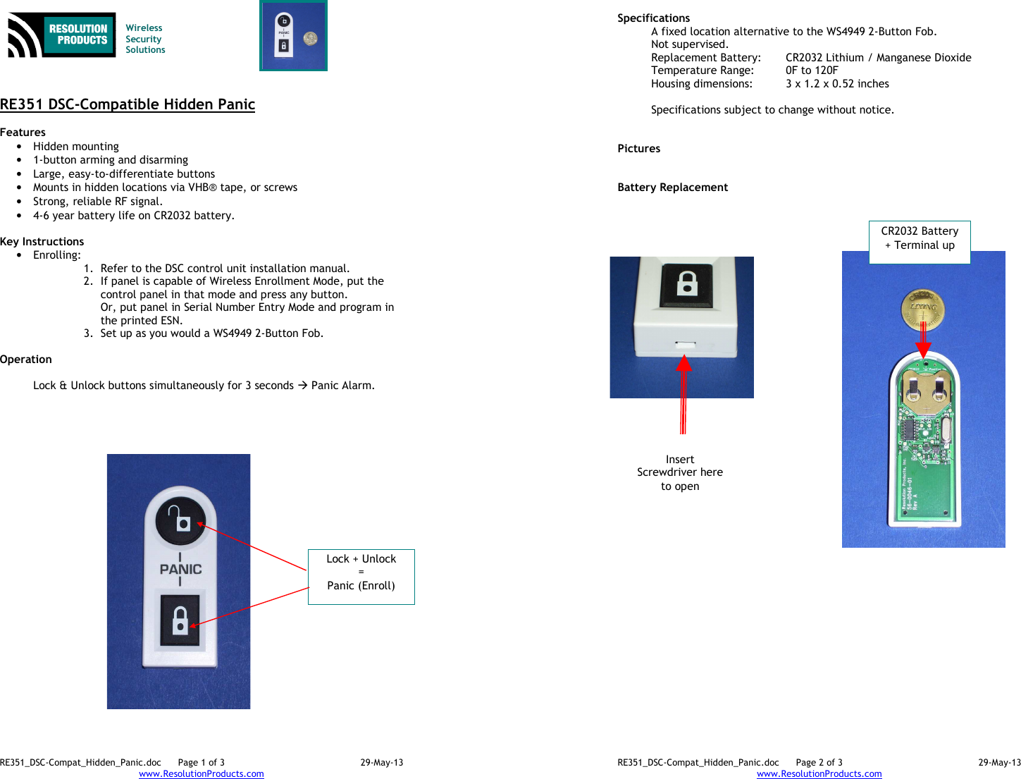 RE351_DSC-Compat_Hidden_Panic.doc  Page 1 of 3  29-May-13 www.ResolutionProducts.com    Wireless  Security  Solutions    RE351 DSC-Compatible Hidden Panic  Features  • Hidden mounting • 1-button arming and disarming • Large, easy-to-differentiate buttons • Mounts in hidden locations via VHB® tape, or screws • Strong, reliable RF signal. • 4-6 year battery life on CR2032 battery.  Key Instructions • Enrolling:   1. Refer to the DSC control unit installation manual. 2. If panel is capable of Wireless Enrollment Mode, put the control panel in that mode and press any button. Or, put panel in Serial Number Entry Mode and program in the printed ESN. 3. Set up as you would a WS4949 2-Button Fob.  Operation   Lock &amp; Unlock buttons simultaneously for 3 seconds  Panic Alarm.  Lock + Unlock = Panic (Enroll) RE351_DSC-Compat_Hidden_Panic.doc  Page 2 of 3  29-May-13 www.ResolutionProducts.com  Specifications   A fixed location alternative to the WS4949 2-Button Fob. Not supervised. Replacement Battery:  CR2032 Lithium / Manganese Dioxide Temperature Range:  0F to 120F Housing dimensions:  3 x 1.2 x 0.52 inches  Specifications subject to change without notice.   Pictures   Battery Replacement CR2032 Battery + Terminal up Insert Screwdriver here to open 