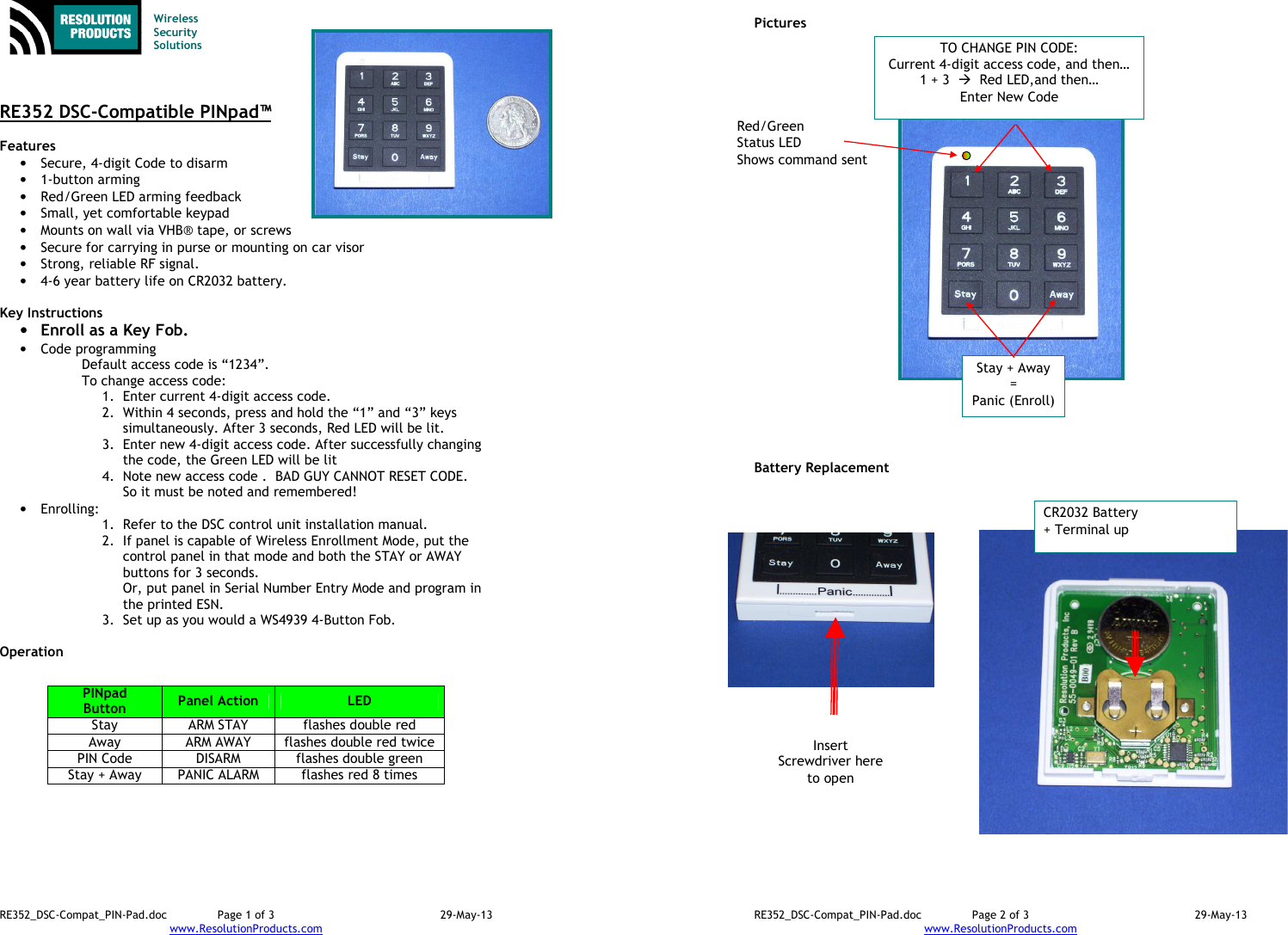 RE352_DSC-Compat_PIN-Pad.doc  Page 1 of 3  29-May-13 www.ResolutionProducts.com    Wireless  Security  Solutions    RE352 DSC-Compatible PINpad™  Features  • Secure, 4-digit Code to disarm • 1-button arming • Red/Green LED arming feedback • Small, yet comfortable keypad • Mounts on wall via VHB® tape, or screws • Secure for carrying in purse or mounting on car visor • Strong, reliable RF signal. • 4-6 year battery life on CR2032 battery.  Key Instructions • Enroll as a Key Fob. • Code programming Default access code is “1234”.  To change access code: 1. Enter current 4-digit access code. 2. Within 4 seconds, press and hold the “1” and “3” keys simultaneously. After 3 seconds, Red LED will be lit. 3. Enter new 4-digit access code. After successfully changing the code, the Green LED will be lit 4. Note new access code .  BAD GUY CANNOT RESET CODE. So it must be noted and remembered! • Enrolling:   1. Refer to the DSC control unit installation manual. 2. If panel is capable of Wireless Enrollment Mode, put the control panel in that mode and both the STAY or AWAY buttons for 3 seconds. Or, put panel in Serial Number Entry Mode and program in the printed ESN. 3. Set up as you would a WS4939 4-Button Fob.  Operation            PINpad Button  Panel Action  LED Stay  ARM STAY  flashes double red Away  ARM AWAY  flashes double red twice PIN Code  DISARM  flashes double green Stay + Away  PANIC ALARM  flashes red 8 times RE352_DSC-Compat_PIN-Pad.doc  Page 2 of 3  29-May-13 www.ResolutionProducts.com    Pictures                            Battery Replacement CR2032 Battery + Terminal up Insert Screwdriver here to open Red/Green  Status LED Shows command sent Stay + Away = Panic (Enroll) TO CHANGE PIN CODE: Current 4-digit access code, and then… 1 + 3    Red LED,and then… Enter New Code 