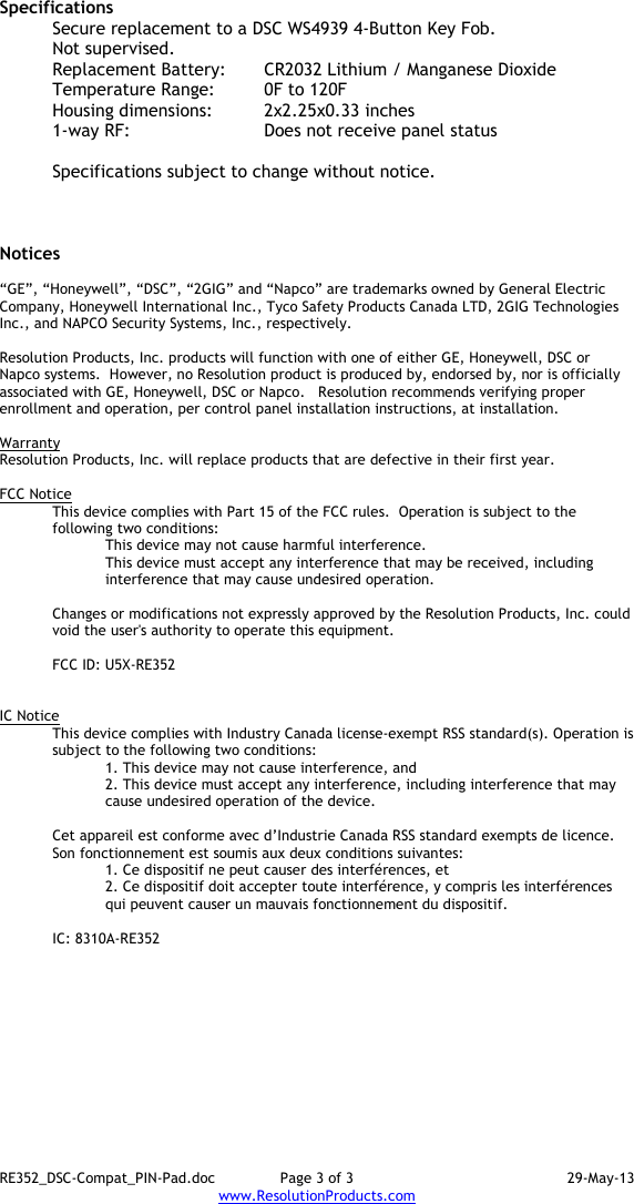 RE352_DSC-Compat_PIN-Pad.doc  Page 3 of 3  29-May-13 www.ResolutionProducts.com  Specifications   Secure replacement to a DSC WS4939 4-Button Key Fob. Not supervised. Replacement Battery:  CR2032 Lithium / Manganese Dioxide Temperature Range:  0F to 120F Housing dimensions:  2x2.25x0.33 inches 1-way RF:      Does not receive panel status  Specifications subject to change without notice.    Notices  “GE”, “Honeywell”, “DSC”, “2GIG” and “Napco” are trademarks owned by General Electric Company, Honeywell International Inc., Tyco Safety Products Canada LTD, 2GIG Technologies Inc., and NAPCO Security Systems, Inc., respectively.    Resolution Products, Inc. products will function with one of either GE, Honeywell, DSC or Napco systems.  However, no Resolution product is produced by, endorsed by, nor is officially associated with GE, Honeywell, DSC or Napco.   Resolution recommends verifying proper enrollment and operation, per control panel installation instructions, at installation.  Warranty Resolution Products, Inc. will replace products that are defective in their first year.  FCC Notice This device complies with Part 15 of the FCC rules.  Operation is subject to the following two conditions: This device may not cause harmful interference. This device must accept any interference that may be received, including interference that may cause undesired operation.   Changes or modifications not expressly approved by the Resolution Products, Inc. could void the user&apos;s authority to operate this equipment.  FCC ID: U5X-RE352   IC Notice This device complies with Industry Canada license-exempt RSS standard(s). Operation is subject to the following two conditions: 1. This device may not cause interference, and  2. This device must accept any interference, including interference that may cause undesired operation of the device.   Cet appareil est conforme avec d’Industrie Canada RSS standard exempts de licence. Son fonctionnement est soumis aux deux conditions suivantes: 1. Ce dispositif ne peut causer des interférences, et 2. Ce dispositif doit accepter toute interférence, y compris les interférences qui peuvent causer un mauvais fonctionnement du dispositif.   IC: 8310A-RE352     