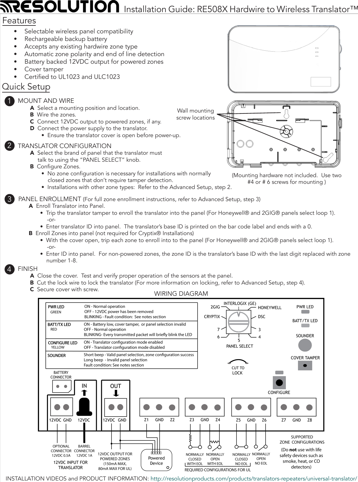 Installation Guide: RE508X Hardwire to Wireless Translator™•  Selectable wireless panel compatibility•  Rechargeable backup battery•  Accepts any existing hardwire zone type•  Automatic zone polarity and end of line detection•  Battery backed 12VDC output for powered zones•  Cover tamper•  Certied to UL1023 and ULC1023       PANEL ENROLLMENT (For full zone enrollment instructions, refer to Advanced Setup, step 3)A  Enroll Translator into Panel.•  Trip the translator tamper to enroll the translator into the panel (For Honeywell® and 2GIG® panels select loop 1).-or-•  Enter translator ID into panel.  The translator’s base ID is printed on the bar code label and ends with a 0. B  Enroll Zones into panel (not required for Cryptix® Installations)•  With the cover open, trip each zone to enroll into to the panel (For Honeywell® and 2GIG® panels select loop 1).-or-•  Enter ID into panel.  For non-powered zones, the zone ID is the translator’s base ID with the last digit replaced with zonenumber 1-8.  Features      FINISHA  Close the cover.  Test and verify proper operation of the sensors at the panel.B  Cut the lock wire to lock the translator (For more information on locking, refer to Advanced Setup, step 4).C  Secure cover with screw.  WIRING DIAGRAMWall mountingscrew locations      MOUNT AND WIREA  Select a mounting position and location. B  Wire the zones.C  Connect 12VDC output to powered zones, if any. D  Connect the power supply to the translator.•  Ensure the translator cover is open before power-up.1234Quick Setup      TRANSLATOR CONFIGURATIONA  Select the brand of panel that the translator must talk to using the “PANEL SELECT” knob.B  Congure Zones.•  No zone conguration is necessary for installations with normallyclosed zones that don’t require tamper detection.•  Installations with other zone types:  Refer to the Advanced Setup, step 2.(Mounting hardware not included.  Use two #4 or # 6 screws for mounting )INSTALLATION VIDEOS and PRODUCT INFORMATION: http://resolutionproducts.com/products/translators-repeaters/universal-translator/