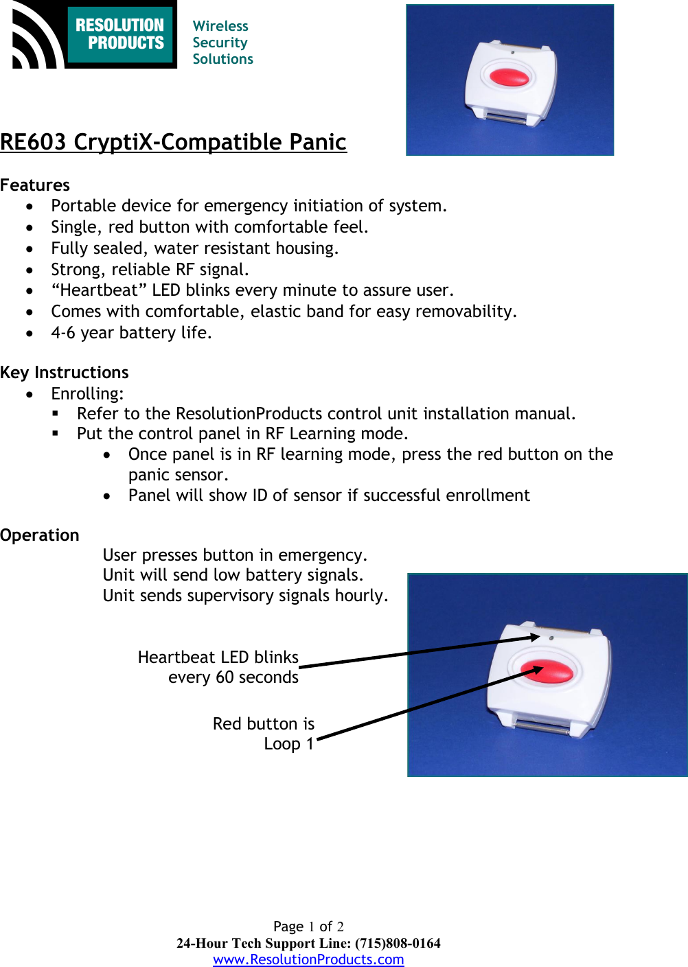 Wireless Security SolutionsRE603 CryptiX-Compatible PanicFeatures Portable device for emergency initiation of system.Single, red button with comfortable feel.Fully sealed, water resistant housing.Strong, reliable RF signal.“Heartbeat” LED blinks every minute to assure user.Comes with comfortable, elastic band for easy removability.4-6 year battery life.Key InstructionsEnrolling:Refer to the ResolutionProducts control unit installation manual.Put the control panel in RF Learning mode.Once panel is in RF learning mode, press the red button on thepanic sensor.Panel will show ID of sensor if successful enrollmentOperation User presses button in emergency.Unit will send low battery signals.Unit sends supervisory signals hourly.Page 1 of 224-Hour Tech Support Line: (715)808-0164www.ResolutionProducts.comRed button isLoop 1Heartbeat LED blinksevery 60 seconds