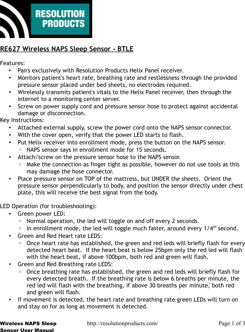 RE627 Wireless NAPS Sleep Sensor - BTLEFeatures:•Pairs exclusively with Resolution Products Helix Panel receiver.•Monitors patient&apos;s heart rate, breathing rate and restlessness through the provided pressure sensor placed under bed sheets, no electrodes required.•Wirelessly transmits patient&apos;s vitals to the Helix Panel receiver, then through the internet to a monitoring center server.•Screw on power supply cord and pressure sensor hose to protect against accidental damage or disconnection.Key Instructions:•Attached external supply, screw the power cord onto the NAPS sensor connector.•With the cover open, verify that the power LED starts to flash.•Put Helix receiver into enrollment mode, press the button on the NAPS sensor.◦NAPS sensor says in enrollment mode for 15 seconds.•Attach/screw on the pressure sensor hose to the NAPS sensor.◦Make the connection as finger tight as possible, however do not use tools as this may damage the hose connector.•Place pressure sensor on TOP of the mattress, but UNDER the sheets.  Orient the pressure sensor perpendicularly to body, and position the sensor directly under chest plate, this will receive the best signal from the body. LED Operation (for troubleshooting):•Green power LED:◦Normal operation, the led will toggle on and off every 2 seconds.◦In enrollment mode, the led will toggle much faster, around every 1/4th second.•Green and Red Heart rate LEDS:◦Once heart rate has established, the green and red leds will briefly flash for everydetected heart beat.  If the heart beat is below 25bpm only the red led will flash with the heart beat, if above 100bpm, both red and green will flash.•Green and Red Breathing rate LEDS:◦Once breathing rate has established, the green and red leds will briefly flash for every detected breath.  If the breathing rate is below 6 breaths per minute, the red led will flash with the breathing, if above 30 breaths per minute, both red and green will flash.•If movement is detected, the heart rate and breathing rate green LEDs will turn on and stay on for as long as movement is detected.Wireless NAPS Sleep http://resolutionproducts.com/ Page 1 of 3Sensor User Manual