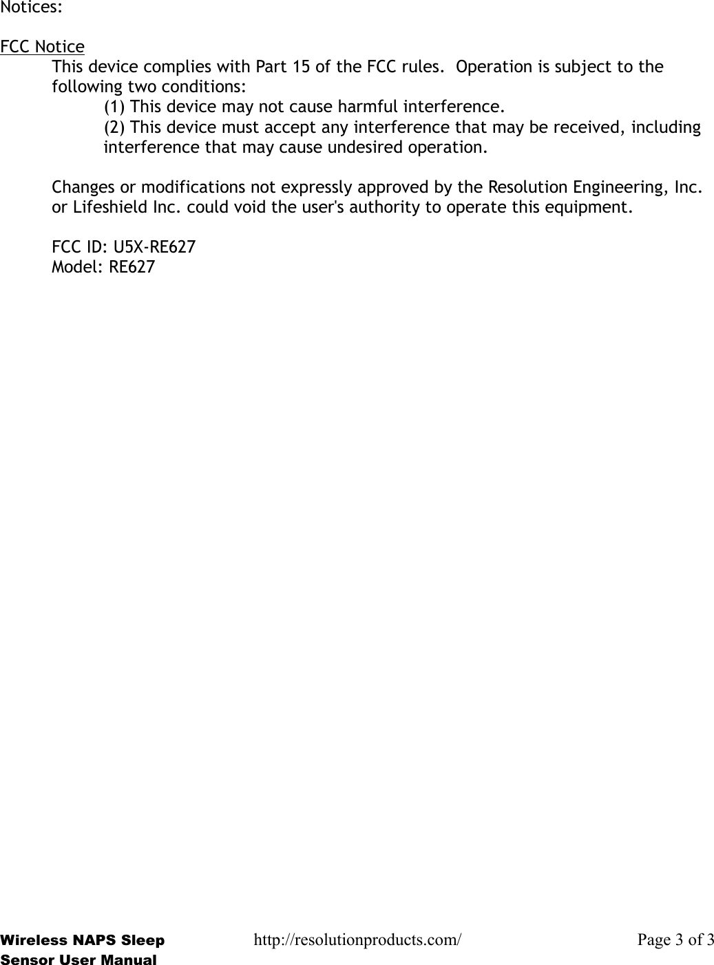 Notices:FCC NoticeThis device complies with Part 15 of the FCC rules.  Operation is subject to the following two conditions:(1) This device may not cause harmful interference.(2) This device must accept any interference that may be received, including interference that may cause undesired operation.Changes or modifications not expressly approved by the Resolution Engineering, Inc. or Lifeshield Inc. could void the user&apos;s authority to operate this equipment.FCC ID: U5X-RE627Model: RE627Wireless NAPS Sleep http://resolutionproducts.com/ Page 3 of 3Sensor User Manual