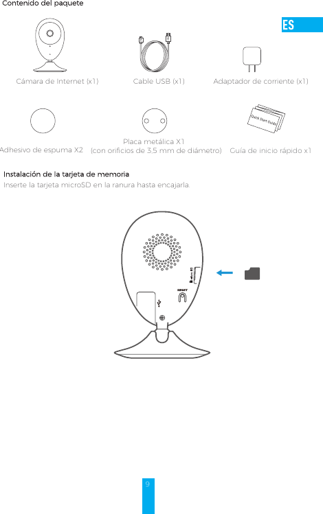 9Contenido del paqueteCámara de Internet (x1) Cable USB (x1) Adaptador de corriente (x1)Adhesivo de espuma X2  Placa metálica X1  (con orificios de 3,5 mm de diámetro) Instalación de la tarjeta de memoriaInserte la tarjeta microSD en la ranura hasta encajarla.Guía de inicio rápido x1