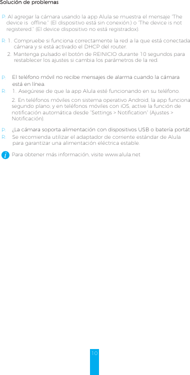 10Solución de problemasP: Al agregar la cámara usando la app Alula se muestra el mensaje “The    device is  offline.” (El dispositivo está sin conexión.) o “The device is not    registered.” (El device dispositivo no está registradox).R: 1.  Compruebe si funciona correctamente la red a la que está conectada la         cámara y si está activado el DHCP del router.2. Mantenga pulsado el botón de REINICIO durante 10 segundos para restablecer los ajustes si cambia los parámetros de la red.P: El teléfono móvil no recibe mensajes de alarma cuando la cámara        está en línea. R: 1. Asegúrese de que la app Alula esté funcionando en su teléfono.2. En teléfonos móviles con sistema operativo Android, la app funciona en segundo plano; y en teléfonos móviles con iOS, active la función de notificación automática desde “Settings &gt; Notification” (Ajustes &gt; Notificación).P: ¿La cámara soporta alimentación con dispositivos USB o batería portátil.R: Se recomienda utilizar el adaptador de corriente estándar de Alula        para garantizar una alimentación eléctrica estable.Para obtener más información, visite www.alula.net