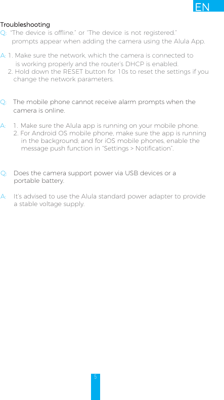 5ENTroubleshootingQ:  &quot;The device is offline.” or “The device is not registered.”      prompts appear when adding the camera using the Alula App. A: 1. Make sure the network, which the camera is connected to         is working properly and the router’s DHCP is enabled.2. Hold down the RESET button for 10s to reset the settings if you change the network parameters.Q: The mobile phone cannot receive alarm prompts when the        camera is online. A: 1. Make sure the Alula app is running on your mobile phone.2. For Android OS mobile phone, make sure the app is runningin the background; and for iOS mobile phones, enable themessage push function in “Settings &gt; Notification”.Q: Does the camera support power via USB devices or a        portable battery.A:    It’s advised to use the Alula standard power adapter to provide               a stable voltage supply. 