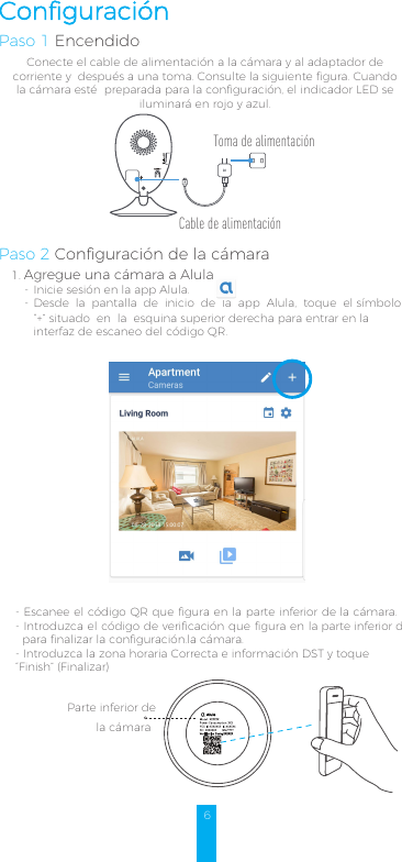 1.--Agregue una cámara a AlulaInicie sesión en la app Alula.Desde la pantalla de inicio de la app Alula, toque el símbolo “+” situado en la esquina superior derecha para entrar en la interfaz de escaneo del código QR.6ConfiguraciónPaso 1 EncendidoConecte el cable de alimentación a la cámara y al adaptador de corriente y  después a una toma. Consulte la siguiente figura. Cuando la cámara esté  preparada para la configuración, el indicador LED se iluminará en rojo y azul. Paso 2 Configuración de la cámara- Escanee el código QR que figura en la parte inferior de la cámara.- Introduzca el código de verificación que figura en la parte inferior depara finalizar la configuración.la cámara. - Introduzca la zona horaria Correcta e información DST y toque “Finish” (Finalizar)Parte inferior de  la cámaraAlulaCable de alimentaciónToma de alimentación