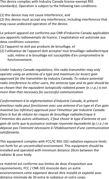 This device complies with Industry Canada license-exempt RSS standard(s). Operation is subject to the following two conditions:   (1) this device may not cause interference, and (2) this device must accept any interference, including interference that may cause undesired operation of the device.  Le présent appareil est conforme aux CNR d&apos;Industrie Canada applicables aux appareils radioexempts de licence. L&apos;exploitation est autorisée aux deux conditions suivantes: (1) l&apos;appareil ne doit pas produire de brouillage, et (2) l&apos;utilisateur de l&apos;appareil doit accepter tout brouillage radioélectrique subi, même si le brouillage est susceptible d&apos;en compromettre le fonctionnement.  Under Industry Canada regulations, this radio transmitter may only operate using an antenna of a type and maximum (or lesser) gain approved for the transmitter by Industry Canada. To reduce potential radio interference to other users, the antenna type and its gain should be so chosen that the equivalent isotopically radiated power (e.i.r.p.) is not more than that necessary for successful communication.  Conformément à la réglementation d&apos;Industrie Canada, le présent émetteur radio peut fonctionner avec une antenne d&apos;un type et d&apos;un gain maximal (ou inférieur) approuvé pour l&apos;émetteur par Industrie Canada. Dans le but de réduire les risques de brouillage radioélectrique à l&apos;intention des autres utilisateurs, il faut choisir le type d&apos;antenne et son gain de sorte que la puissance isotrope rayonnée équivalente (p.i.r.e.) ne dépasse pas l&apos;intensité nécessaire à l&apos;établissement d&apos;une communication satisfaisante.  This equipment complies with FCC/IC RSS-102 radiation exposure limits set forth for an uncontrolled environment. This equipment should be installed and operated with minimum distance 20cm between the radiator &amp; your body.  ce matériel est conforme aux limites de dose d&apos;exposition aux rayonnements, FCC / CNR-102 énoncée dans un autre environnement.cette eqipment devrait être installé et exploité avec distance minimale de 20 entre le radiateur et votre corps.   