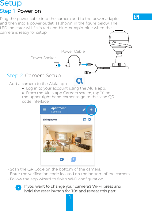 1SetupStep 1 Power-onPlug the power cable into the camera and to the power adapterand then into a power outlet, as shown in the figure below. TheLED indicator will flash red and blue, or rapid blue when thecamera is ready for setup.Power CablePower SocketIf you want to change your camera&apos;s Wi-Fi, press and hold the reset button for 10s and repeat this part.Step 2 Camera Setup- Add a camera to the Alula app•Log in to your account using the Alula app.•From the Alula app Camera screen, tap “+” on the upper-right hand corner to go to the scan QR code interface.- Scan the QR Code on the bottom of the camera.- Enter the verification code located on the bottom of the camera.-Follow the app wizard to finish Wi-Fi configuration. 