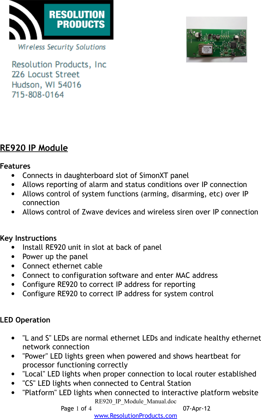 RE920 IP ModuleFeatures•Connects in daughterboard slot of SimonXT panel•Allows reporting of alarm and status conditions over IP connection•Allows control of system functions (arming, disarming, etc) over IP connection•Allows control of Zwave devices and wireless siren over IP connectionKey Instructions•Install RE920 unit in slot at back of panel•Power up the panel•Connect ethernet cable•Connect to configuration software and enter MAC address•Configure RE920 to correct IP address for reporting•Configure RE920 to correct IP address for system controlLED Operation•&quot;L and S&quot; LEDs are normal ethernet LEDs and indicate healthy ethernet network connection•&quot;Power&quot; LED lights green when powered and shows heartbeat for processor functioning correctly•&quot;Local&quot; LED lights when proper connection to local router established•&quot;CS&quot; LED lights when connected to Central Station•&quot;Platform&quot; LED lights when connected to interactive platform websiteRE920_IP_Module_Manual.docPage 1 of 407-Apr-12www.ResolutionProducts.com