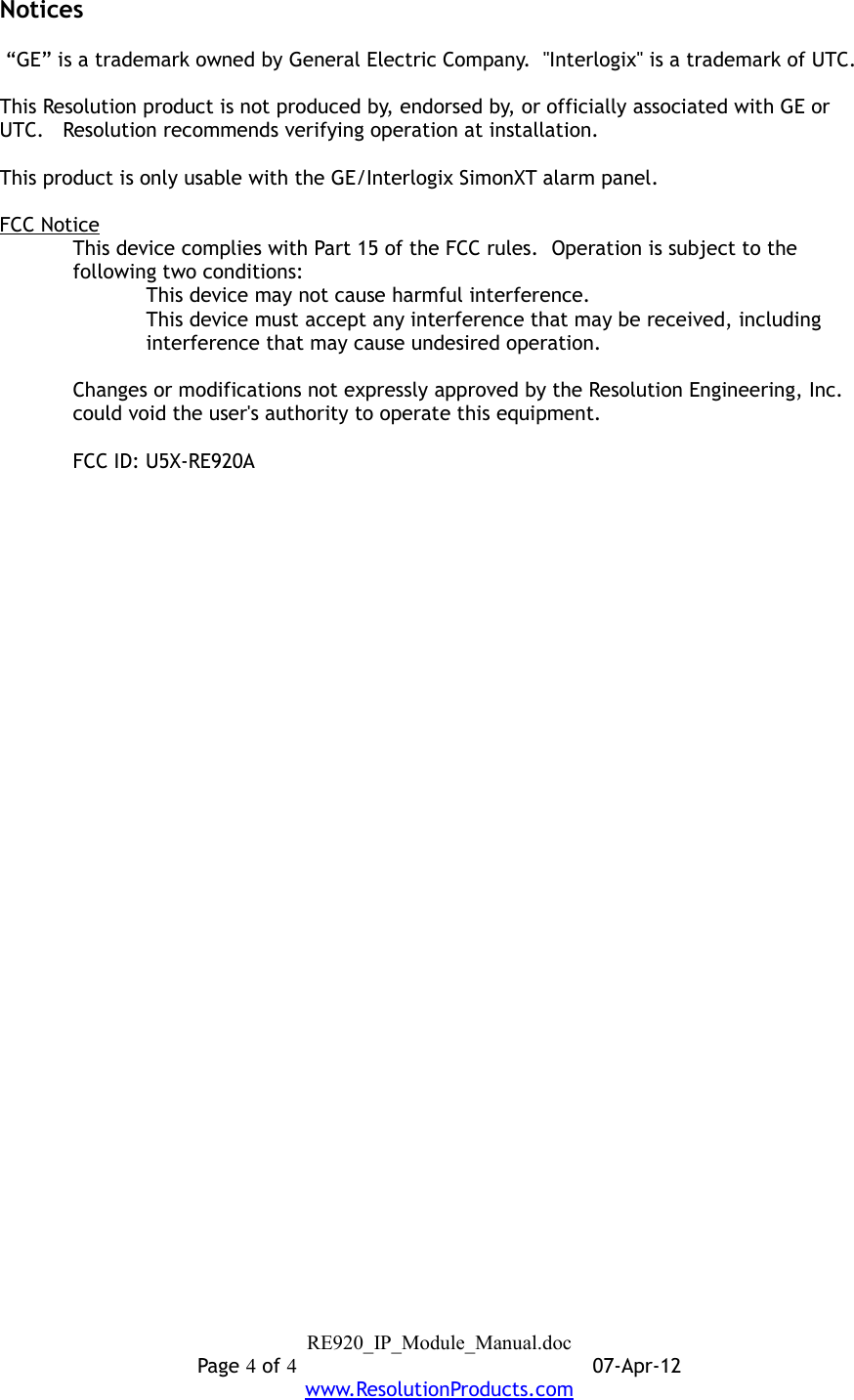 Notices “GE” is a trademark owned by General Electric Company.  &quot;Interlogix&quot; is a trademark of UTC.This Resolution product is not produced by, endorsed by, or officially associated with GE or UTC.   Resolution recommends verifying operation at installation.This product is only usable with the GE/Interlogix SimonXT alarm panel.FCC NoticeThis device complies with Part 15 of the FCC rules.  Operation is subject to the following two conditions:This device may not cause harmful interference.This device must accept any interference that may be received, including interference that may cause undesired operation. Changes or modifications not expressly approved by the Resolution Engineering, Inc. could void the user&apos;s authority to operate this equipment.FCC ID: U5X-RE920ARE920_IP_Module_Manual.docPage 4 of 407-Apr-12www.ResolutionProducts.com