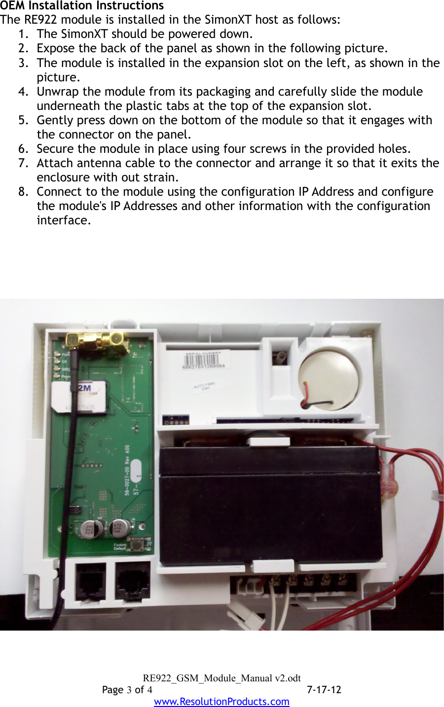 OEM Installation InstructionsThe RE922 module is installed in the SimonXT host as follows:1. The SimonXT should be powered down.2. Expose the back of the panel as shown in the following picture.3. The module is installed in the expansion slot on the left, as shown in the picture.4. Unwrap the module from its packaging and carefully slide the module underneath the plastic tabs at the top of the expansion slot.5. Gently press down on the bottom of the module so that it engages with the connector on the panel.6. Secure the module in place using four screws in the provided holes.7. Attach antenna cable to the connector and arrange it so that it exits the enclosure with out strain.8. Connect to the module using the configuration IP Address and configure the module&apos;s IP Addresses and other information with the configuration interface.RE922_GSM_Module_Manual v2.odtPage 3 of 47-17-12www.ResolutionProducts.com
