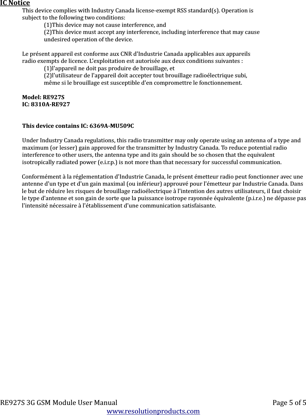 IC NoticeThis device complies with Industry Canada license-exempt RSS standard(s). Operation issubject to the following two conditions:(1)This device may not cause interference, and(2)This device must accept any interference, including interference that may causeundesired operation of the device.Le présent appareil est conforme aux CNR d&apos;Industrie Canada applicables aux appareilsradio exempts de licence. L&apos;exploitation est autorisée aux deux conditions suivantes :(1)l&apos;appareil ne doit pas produire de brouillage, et(2)l&apos;utilisateur de l&apos;appareil doit accepter tout brouillage radioélectrique subi,même si le brouillage est susceptible d&apos;en compromettre le fonctionnement.Model: RE927SIC: 8310A-RE927This device contains IC: 6369A-MU509CUnder Industry Canada regulations, this radio transmitter may only operate using an antenna of a type and maximum (or lesser) gain approved for the transmitter by Industry Canada. To reduce potential radio interference to other users, the antenna type and its gain should be so chosen that the equivalent isotropically radiated power (e.i.r.p.) is not more than that necessary for successful communication.Conformément à la réglementation d&apos;Industrie Canada, le présent émetteur radio peut fonctionner avec une antenne d&apos;un type et d&apos;un gain maximal (ou inférieur) approuvé pour l&apos;émetteur par Industrie Canada. Dans le but de réduire les risques de brouillage radioélectrique à l&apos;intention des autres utilisateurs, il faut choisir le type d&apos;antenne et son gain de sorte que la puissance isotrope rayonnée équivalente (p.i.r.e.) ne dépasse pasl&apos;intensité nécessaire à l&apos;établissement d&apos;une communication satisfaisante.RE927S 3G GSM Module User Manual Page 5 of 5www.resolutionproducts.com