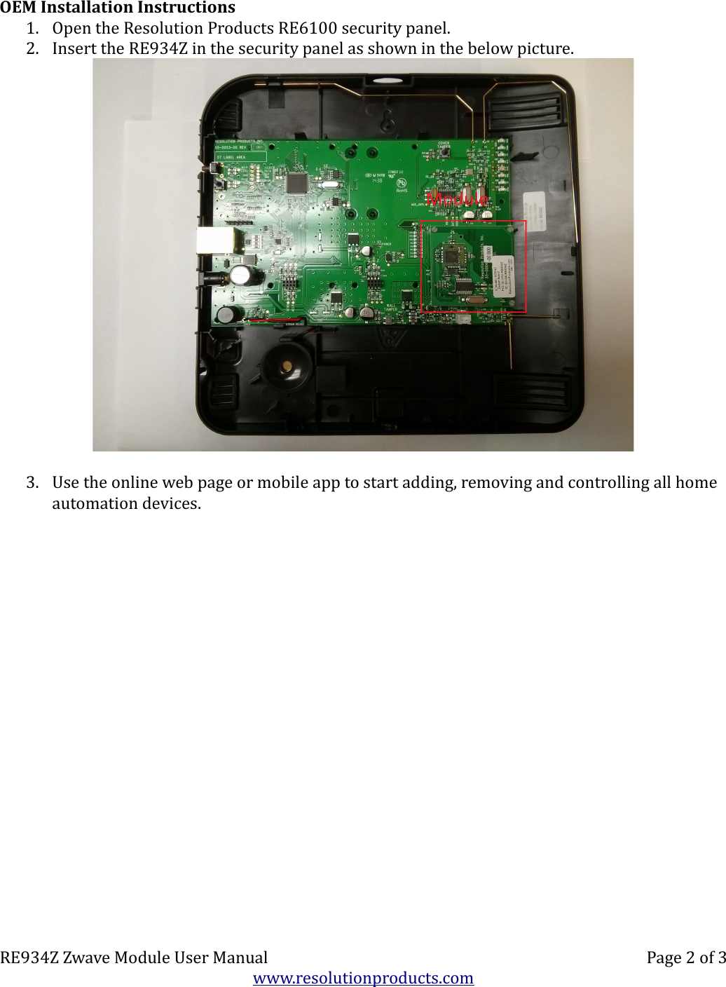OEM Installation Instructions1. Open the Resolution Products RE6100 security panel.  2. Insert the RE934Z in the security panel as shown in the below picture.3. Use the online web page or mobile app to start adding, removing and controlling all home automation devices.RE934Z Zwave Module User Manual Page 2 of 3www.resolutionproducts.com
