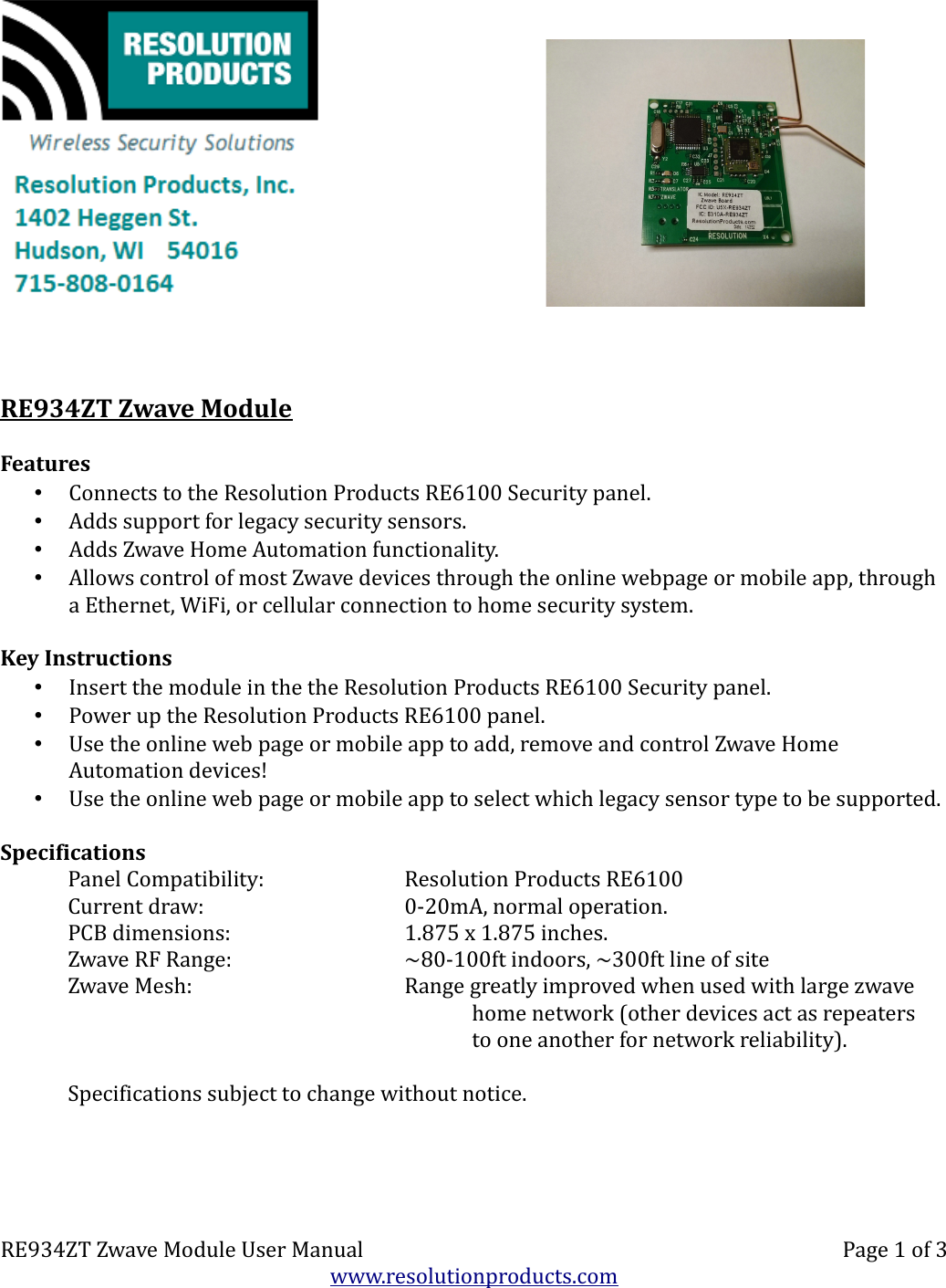 RE934ZT Zwave ModuleFeatures•Connects to the Resolution Products RE6100 Security panel.•Adds support for legacy security sensors.•Adds Zwave Home Automation functionality.•Allows control of most Zwave devices through the online webpage or mobile app, through a Ethernet, WiFi, or cellular connection to home security system.Key Instructions•Insert the module in the the Resolution Products RE6100 Security panel.•Power up the Resolution Products RE6100 panel.•Use the online web page or mobile app to add, remove and control Zwave Home Automation devices!•Use the online web page or mobile app to select which legacy sensor type to be supported.SpecificationsPanel Compatibility: Resolution Products RE6100Current draw: 0-20mA, normal operation.PCB dimensions: 1.875 x 1.875 inches.Zwave RF Range: ~80-100ft indoors, ~300ft line of siteZwave Mesh: Range greatly improved when used with large zwavehome network (other devices act as repeatersto one another for network reliability).Specifications subject to change without notice.RE934ZT Zwave Module User Manual Page 1 of 3www.resolutionproducts.com