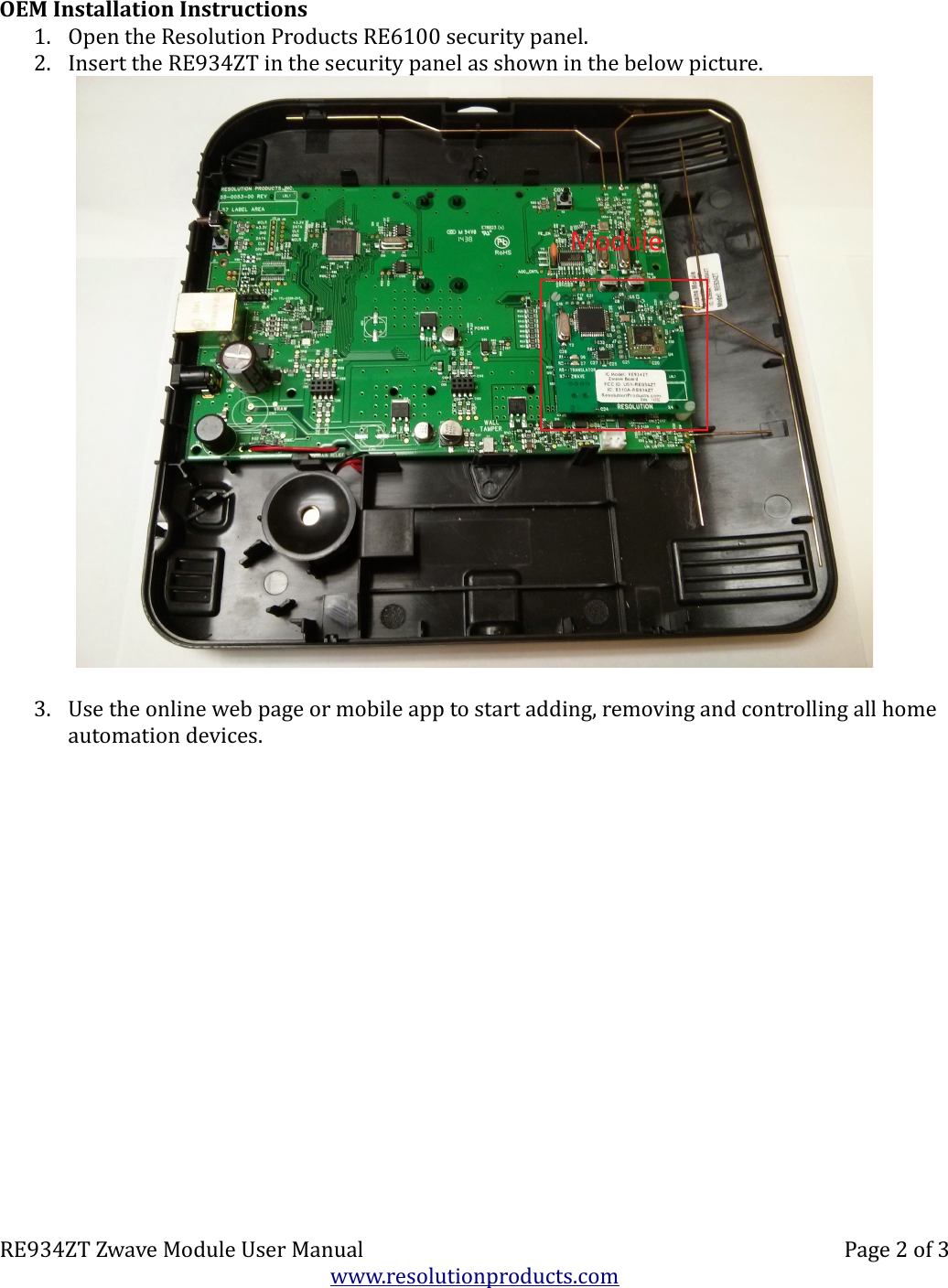 OEM Installation Instructions1. Open the Resolution Products RE6100 security panel.  2. Insert the RE934ZT in the security panel as shown in the below picture.3. Use the online web page or mobile app to start adding, removing and controlling all home automation devices.RE934ZT Zwave Module User Manual Page 2 of 3www.resolutionproducts.com