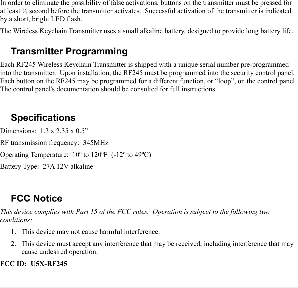 In order to eliminate the possibility of false activations, buttons on the transmitter must be pressed for at least ½ second before the transmitter activates.  Successful activation of the transmitter is indicated by a short, bright LED flash.The Wireless Keychain Transmitter uses a small alkaline battery, designed to provide long battery life.  Transmitter ProgrammingEach RF245 Wireless Keychain Transmitter is shipped with a unique serial number pre-programmed into the transmitter.  Upon installation, the RF245 must be programmed into the security control panel. Each button on the RF245 may be programmed for a different function, or “loop”, on the control panel. The control panel&apos;s documentation should be consulted for full instructions.SpecificationsDimensions:  1.3 x 2.35 x 0.5”RF transmission frequency:  345MHzOperating Temperature:  10º to 120ºF  (-12º to 49ºC)Battery Type:  27A 12V alkalineFCC NoticeThis device complies with Part 15 of the FCC rules.  Operation is subject to the following two conditions:1. This device may not cause harmful interference.2. This device must accept any interference that may be received, including interference that may cause undesired operation.FCC ID:  U5X-RF245