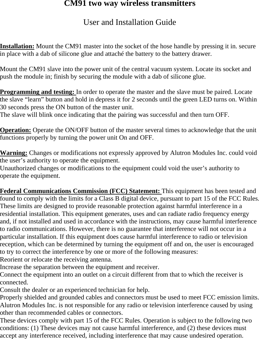 CM91 two way wireless transmitters  User and Installation Guide   Installation: Mount the CM91 master into the socket of the hose handle by pressing it in. secure in place with a dab of silicone glue and attach&eacute; the battery to the battery drawer.  Mount the CM91 slave into the power unit of the central vacuum system. Locate its socket and push the module in; finish by securing the module with a dab of silicone glue.  Programming and testing: In order to operate the master and the slave must be paired. Locate the slave &ldquo;learn&rdquo; button and hold in depress it for 2 seconds until the green LED turns on. Within 30 seconds press the ON button of the master unit. The slave will blink once indicating that the pairing was successful and then turn OFF.   Operation: Operate the ON/OFF button of the master several times to acknowledge that the unit functions properly by turning the power unit On and OFF.  Warning: Changes or modifications not expressly approved by Alutron Modules Inc. could void the user&rsquo;s authority to operate the equipment. Unauthorized changes or modifications to the equipment could void the user&rsquo;s authority to operate the equipment.   Federal Communications Commission (FCC) Statement: This equipment has been tested and found to comply with the limits for a Class B digital device, pursuant to part 15 of the FCC Rules. These limits are designed to provide reasonable protection against harmful interference in a residential installation. This equipment generates, uses and can radiate radio frequency energy and, if not installed and used in accordance with the instructions, may cause harmful interference to radio communications. However, there is no guarantee that interference will not occur in a particular installation. If this equipment does cause harmful interference to radio or television reception, which can be determined by turning the equipment off and on, the user is encouraged to try to correct the interference by one or more of the following measures: Reorient or relocate the receiving antenna.  Increase the separation between the equipment and receiver.  Connect the equipment into an outlet on a circuit different from that to which the receiver is connected.  Consult the dealer or an experienced technician for help.  Properly shielded and grounded cables and connectors must be used to meet FCC emission limits. Alutron Modules Inc. is not responsible for any radio or television interference caused by using other than recommended cables or connectors.  These devices comply with part 15 of the FCC Rules. Operation is subject to the following two conditions: (1) These devices may not cause harmful interference, and (2) these devices must accept any interference received, including interference that may cause undesired operation.   