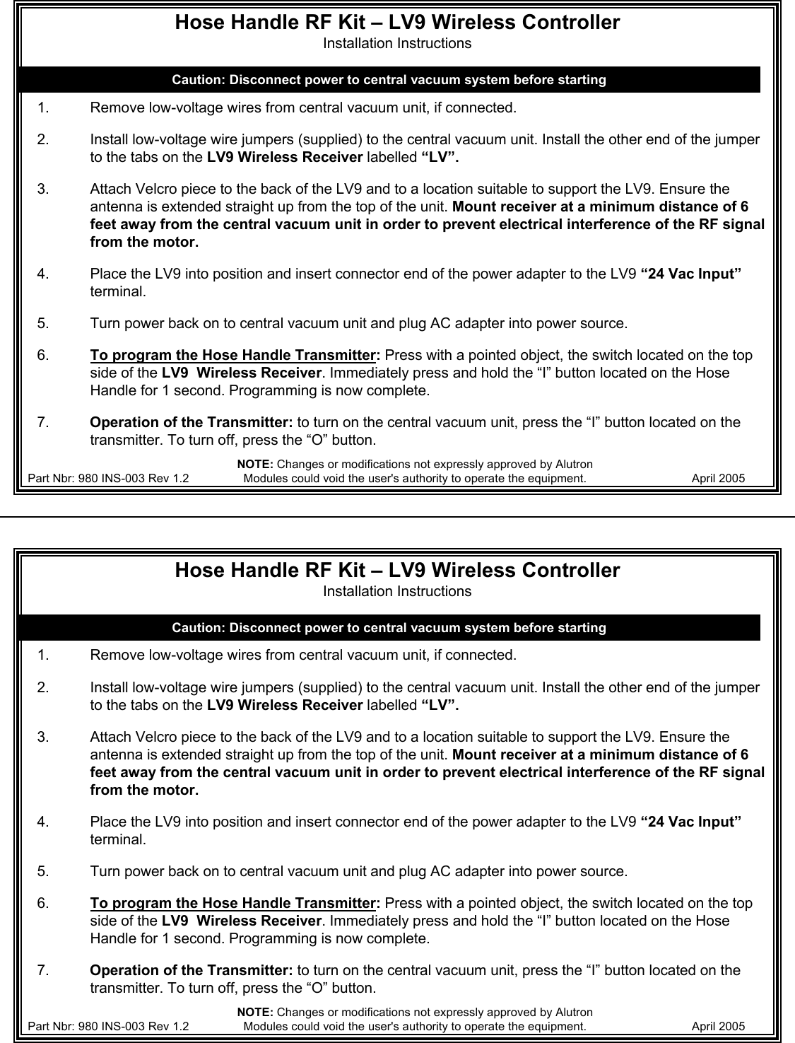 Hose Handle RF Kit &ndash; LV9 Wireless Controller Installation Instructions1. Remove low-voltage wires from central vacuum unit, if connected.2. Install low-voltage wire jumpers (supplied) to the central vacuum unit. Install the other end of the jumper to the tabs on the LV9 Wireless Receiver labelled &ldquo;LV&rdquo;.3. Attach Velcro piece to the back of the LV9 and to a location suitable to support the LV9. Ensure the antenna is extended straight up from the top of the unit. Mount receiver at a minimum distance of 6 feet away from the central vacuum unit in order to prevent electrical interference of the RF signal from the motor.4. Place the LV9 into position and insert connector end of the power adapter to the LV9 &ldquo;24 Vac Input&rdquo;terminal.5. Turn power back on to central vacuum unit and plug AC adapter into power source. 6.  To program the Hose Handle Transmitter:Press with a pointed object, the switch located on the top side of the LV9  Wireless Receiver. Immediately press and hold the &ldquo;I&rdquo; button located on the Hose Handle for 1 second. Programming is now complete.7.          Operation of the Transmitter: to turn on the central vacuum unit, press the &ldquo;I&rdquo; button located on the transmitter. To turn off, press the &ldquo;O&rdquo; button.Caution: Disconnect power to central vacuum system before startingPart Nbr: 980 INS-003 Rev 1.2 April 2005 NOTE: Changes or modifications not expressly approved by Alutron Modules could void the user's authority to operate the equipment.Hose Handle RF Kit &ndash; LV9 Wireless Controller Installation Instructions1. Remove low-voltage wires from central vacuum unit, if connected.2. Install low-voltage wire jumpers (supplied) to the central vacuum unit. Install the other end of the jumper to the tabs on the LV9 Wireless Receiver labelled &ldquo;LV&rdquo;.3. Attach Velcro piece to the back of the LV9 and to a location suitable to support the LV9. Ensure the antenna is extended straight up from the top of the unit. Mount receiver at a minimum distance of 6 feet away from the central vacuum unit in order to prevent electrical interference of the RF signal from the motor.4. Place the LV9 into position and insert connector end of the power adapter to the LV9 &ldquo;24 Vac Input&rdquo;terminal.5. Turn power back on to central vacuum unit and plug AC adapter into power source. 6.  To program the Hose Handle Transmitter:Press with a pointed object, the switch located on the top side of the LV9  Wireless Receiver. Immediately press and hold the &ldquo;I&rdquo; button located on the Hose Handle for 1 second. Programming is now complete.7.          Operation of the Transmitter: to turn on the central vacuum unit, press the &ldquo;I&rdquo; button located on the transmitter. To turn off, press the &ldquo;O&rdquo; button.Caution: Disconnect power to central vacuum system before startingPart Nbr: 980 INS-003 Rev 1.2 April 2005 NOTE: Changes or modifications not expressly approved by Alutron Modules could void the user's authority to operate the equipment.