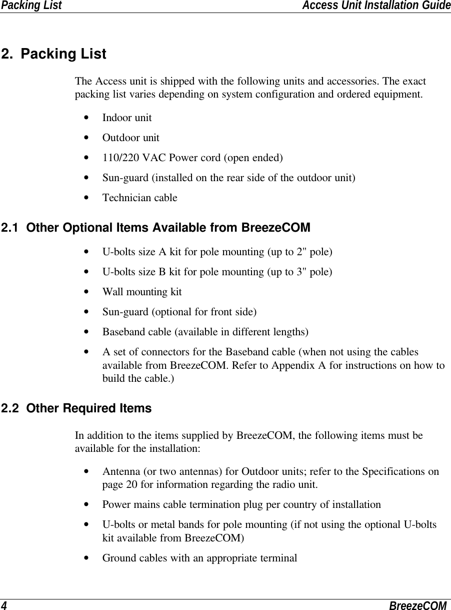 Packing List Access Unit Installation Guide4BreezeCOM2. Packing ListThe Access unit is shipped with the following units and accessories. The exactpacking list varies depending on system configuration and ordered equipment.• Indoor unit• Outdoor unit• 110/220 VAC Power cord (open ended)• Sun-guard (installed on the rear side of the outdoor unit)• Technician cable2.1 Other Optional Items Available from BreezeCOM• U-bolts size A kit for pole mounting (up to 2&quot; pole)• U-bolts size B kit for pole mounting (up to 3&quot; pole)• Wall mounting kit• Sun-guard (optional for front side)• Baseband cable (available in different lengths)• A set of connectors for the Baseband cable (when not using the cablesavailable from BreezeCOM. Refer to Appendix A for instructions on how tobuild the cable.)2.2 Other Required ItemsIn addition to the items supplied by BreezeCOM, the following items must beavailable for the installation:• Antenna (or two antennas) for Outdoor units; refer to the Specifications onpage 20 for information regarding the radio unit.• Power mains cable termination plug per country of installation• U-bolts or metal bands for pole mounting (if not using the optional U-boltskit available from BreezeCOM)• Ground cables with an appropriate terminal