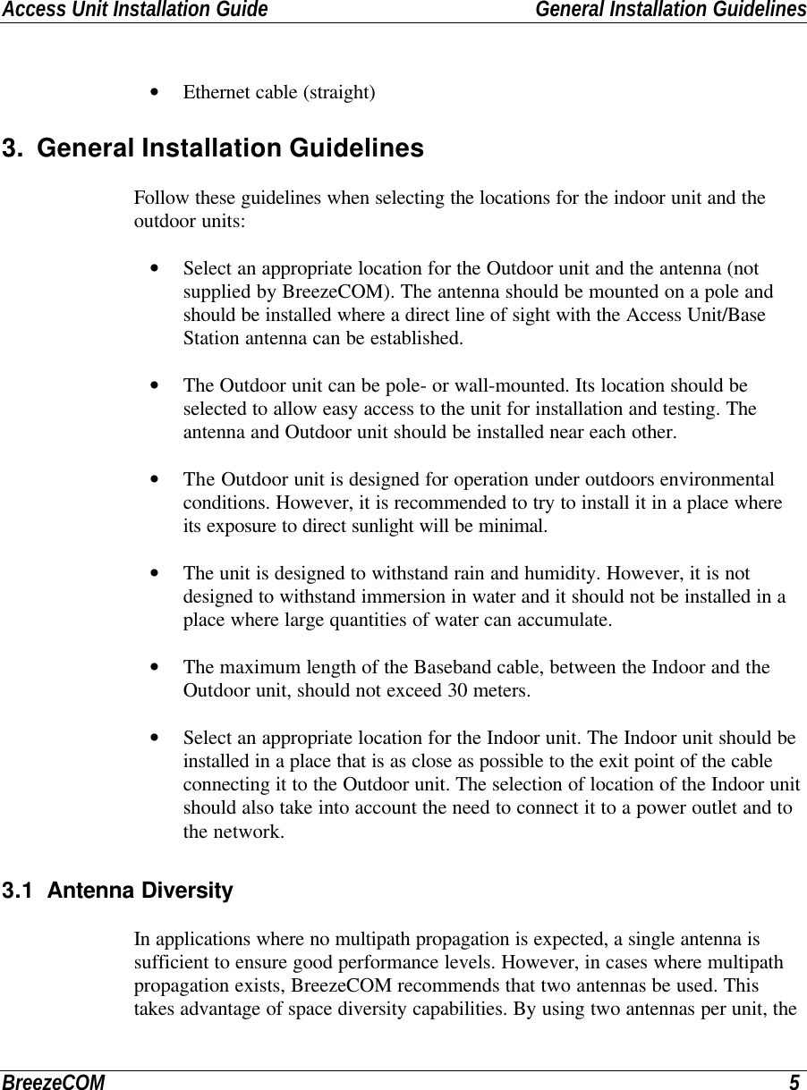 Access Unit Installation Guide General Installation GuidelinesBreezeCOM 5• Ethernet cable (straight)3. General Installation GuidelinesFollow these guidelines when selecting the locations for the indoor unit and theoutdoor units:• Select an appropriate location for the Outdoor unit and the antenna (notsupplied by BreezeCOM). The antenna should be mounted on a pole andshould be installed where a direct line of sight with the Access Unit/BaseStation antenna can be established.• The Outdoor unit can be pole- or wall-mounted. Its location should beselected to allow easy access to the unit for installation and testing. Theantenna and Outdoor unit should be installed near each other.• The Outdoor unit is designed for operation under outdoors environmentalconditions. However, it is recommended to try to install it in a place whereits exposure to direct sunlight will be minimal.• The unit is designed to withstand rain and humidity. However, it is notdesigned to withstand immersion in water and it should not be installed in aplace where large quantities of water can accumulate.• The maximum length of the Baseband cable, between the Indoor and theOutdoor unit, should not exceed 30 meters.• Select an appropriate location for the Indoor unit. The Indoor unit should beinstalled in a place that is as close as possible to the exit point of the cableconnecting it to the Outdoor unit. The selection of location of the Indoor unitshould also take into account the need to connect it to a power outlet and tothe network.3.1 Antenna DiversityIn applications where no multipath propagation is expected, a single antenna issufficient to ensure good performance levels. However, in cases where multipathpropagation exists, BreezeCOM recommends that two antennas be used. Thistakes advantage of space diversity capabilities. By using two antennas per unit, the