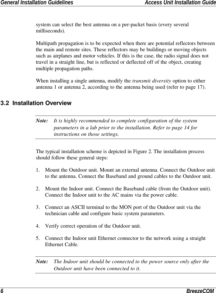 General Installation Guidelines Access Unit Installation Guide6BreezeCOMsystem can select the best antenna on a per-packet basis (every severalmilliseconds).Multipath propagation is to be expected when there are potential reflectors betweenthe main and remote sites. These reflectors may be buildings or moving objectssuch as airplanes and motor vehicles. If this is the case, the radio signal does nottravel in a straight line, but is reflected or deflected off of the object, creatingmultiple propagation paths.When installing a single antenna, modify the transmit diversity option to eitherantenna 1 or antenna 2, according to the antenna being used (refer to page 17).3.2 Installation OverviewNote: It is highly recommended to complete configuration of the systemparameters in a lab prior to the installation. Refer to page 14 forinstructions on those settings.The typical installation scheme is depicted in Figure 2. The installation processshould follow these general steps:1. Mount the Outdoor unit. Mount an external antenna. Connect the Outdoor unitto the antenna. Connect the Baseband and ground cables to the Outdoor unit.2. Mount the Indoor unit. Connect the Baseband cable (from the Outdoor unit).Connect the Indoor unit to the AC mains via the power cable.3. Connect an ASCII terminal to the MON port of the Outdoor unit via thetechnician cable and configure basic system parameters.4. Verify correct operation of the Outdoor unit.5. Connect the Indoor unit Ethernet connector to the network using a straightEthernet Cable.Note: The Indoor unit should be connected to the power source only after theOutdoor unit have been connected to it.