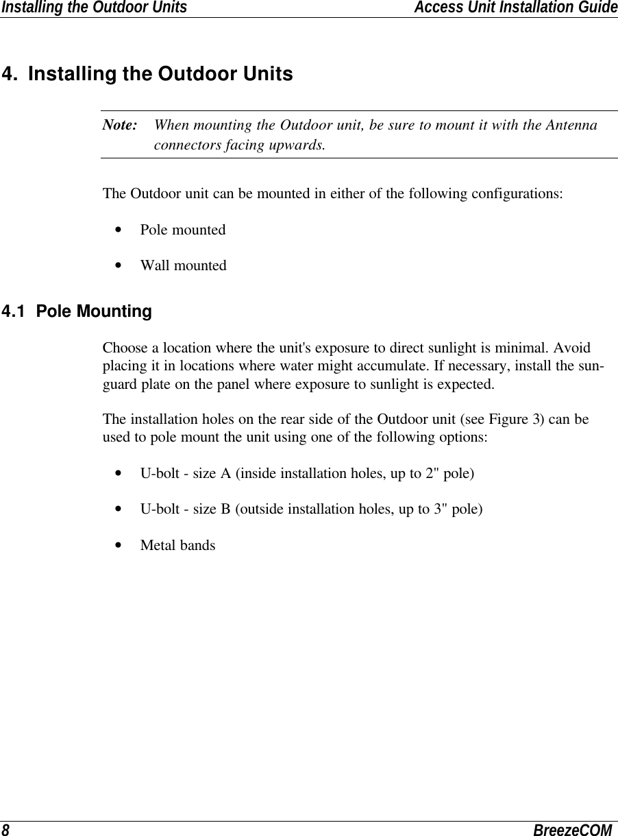 Installing the Outdoor Units Access Unit Installation Guide8BreezeCOM4. Installing the Outdoor UnitsNote: When mounting the Outdoor unit, be sure to mount it with the Antennaconnectors facing upwards.The Outdoor unit can be mounted in either of the following configurations:• Pole mounted• Wall mounted4.1 Pole MountingChoose a location where the unit&apos;s exposure to direct sunlight is minimal. Avoidplacing it in locations where water might accumulate. If necessary, install the sun-guard plate on the panel where exposure to sunlight is expected.The installation holes on the rear side of the Outdoor unit (see Figure 3) can beused to pole mount the unit using one of the following options:• U-bolt - size A (inside installation holes, up to 2&quot; pole)• U-bolt - size B (outside installation holes, up to 3&quot; pole)• Metal bands