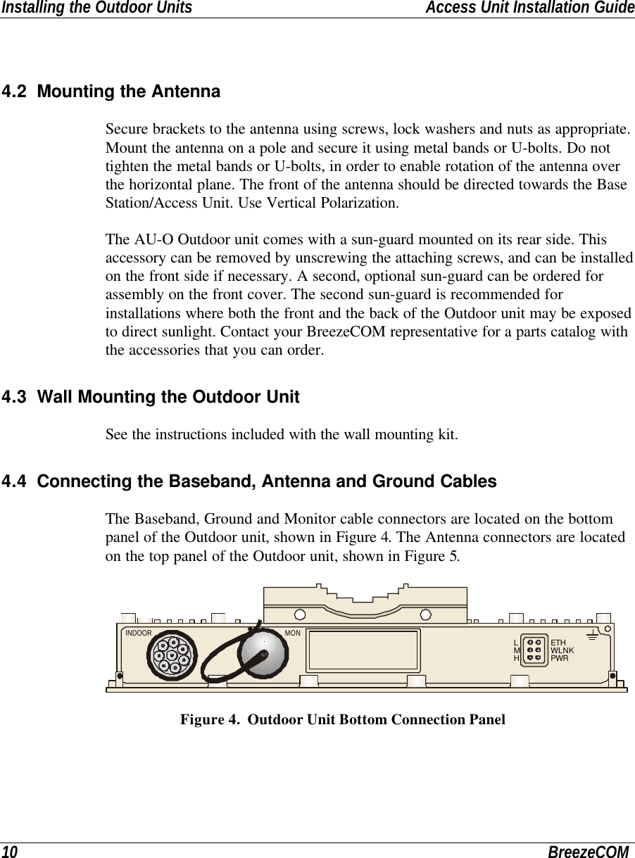 Installing the Outdoor Units Access Unit Installation Guide10 BreezeCOM4.2 Mounting the AntennaSecure brackets to the antenna using screws, lock washers and nuts as appropriate.Mount the antenna on a pole and secure it using metal bands or U-bolts. Do nottighten the metal bands or U-bolts, in order to enable rotation of the antenna overthe horizontal plane. The front of the antenna should be directed towards the BaseStation/Access Unit. Use Vertical Polarization.The AU-O Outdoor unit comes with a sun-guard mounted on its rear side. Thisaccessory can be removed by unscrewing the attaching screws, and can be installedon the front side if necessary. A second, optional sun-guard can be ordered forassembly on the front cover. The second sun-guard is recommended forinstallations where both the front and the back of the Outdoor unit may be exposedto direct sunlight. Contact your BreezeCOM representative for a parts catalog withthe accessories that you can order.4.3 Wall Mounting the Outdoor UnitSee the instructions included with the wall mounting kit.4.4 Connecting the Baseband, Antenna and Ground CablesThe Baseband, Ground and Monitor cable connectors are located on the bottompanel of the Outdoor unit, shown in Figure 4. The Antenna connectors are locatedon the top panel of the Outdoor unit, shown in Figure 5.LMHETHWLNKPWRINDOOR MON Figure 4.  Outdoor Unit Bottom Connection Panel