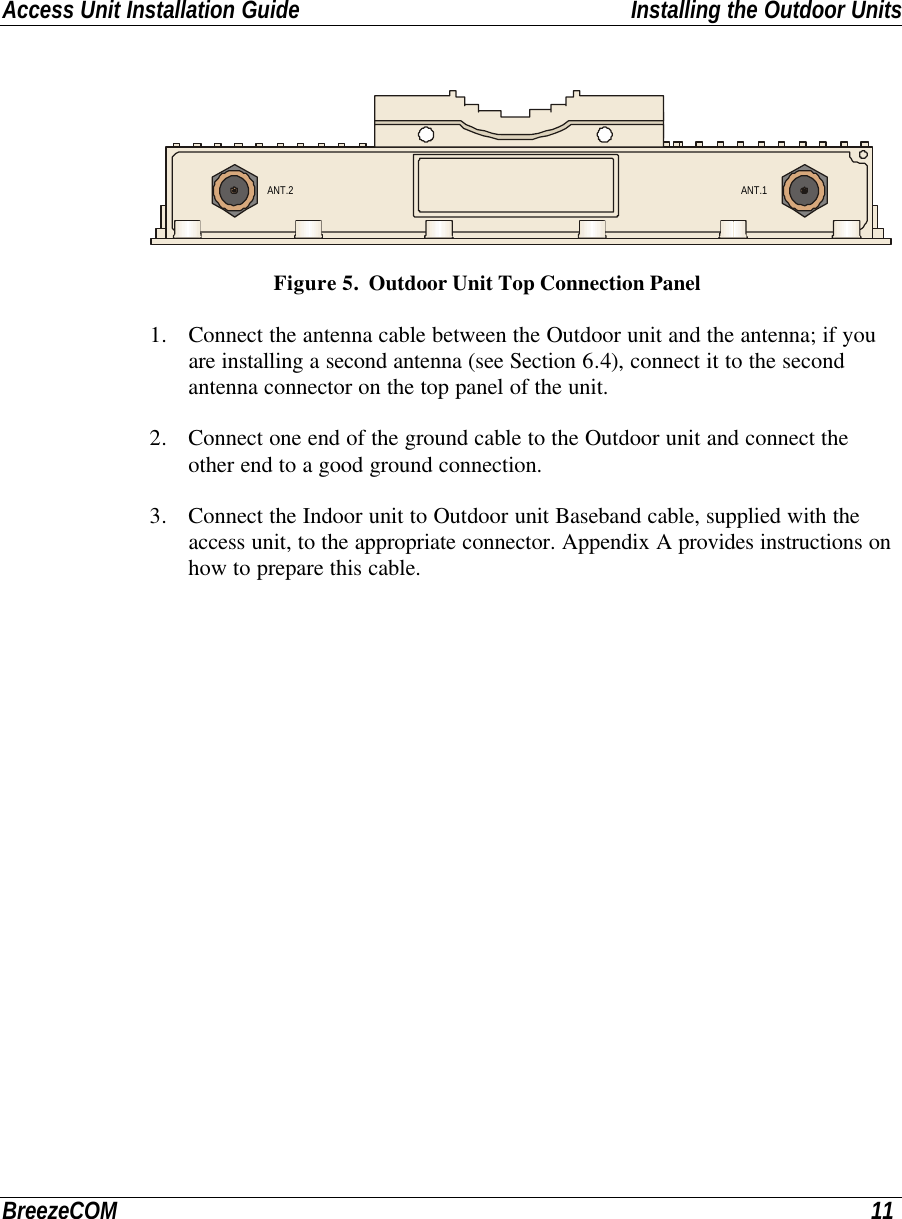 Access Unit Installation Guide Installing the Outdoor UnitsBreezeCOM 11ANT.2 ANT.1 Figure 5.  Outdoor Unit Top Connection Panel1. Connect the antenna cable between the Outdoor unit and the antenna; if youare installing a second antenna (see Section 6.4), connect it to the secondantenna connector on the top panel of the unit.2. Connect one end of the ground cable to the Outdoor unit and connect theother end to a good ground connection.3. Connect the Indoor unit to Outdoor unit Baseband cable, supplied with theaccess unit, to the appropriate connector. Appendix A provides instructions onhow to prepare this cable.