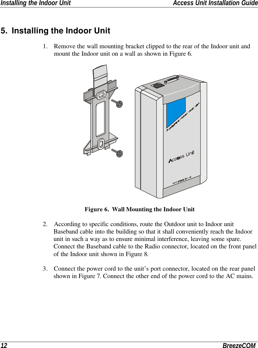 Installing the Indoor Unit Access Unit Installation Guide12 BreezeCOM5. Installing the Indoor Unit1. Remove the wall mounting bracket clipped to the rear of the Indoor unit andmount the Indoor unit on a wall as shown in Figure 6.  Figure 6.  Wall Mounting the Indoor Unit2. According to specific conditions, route the Outdoor unit to Indoor unitBaseband cable into the building so that it shall conveniently reach the Indoorunit in such a way as to ensure minimal interference, leaving some spare.Connect the Baseband cable to the Radio connector, located on the front panelof the Indoor unit shown in Figure 8.3. Connect the power cord to the unit’s port connector, located on the rear panelshown in Figure 7. Connect the other end of the power cord to the AC mains.