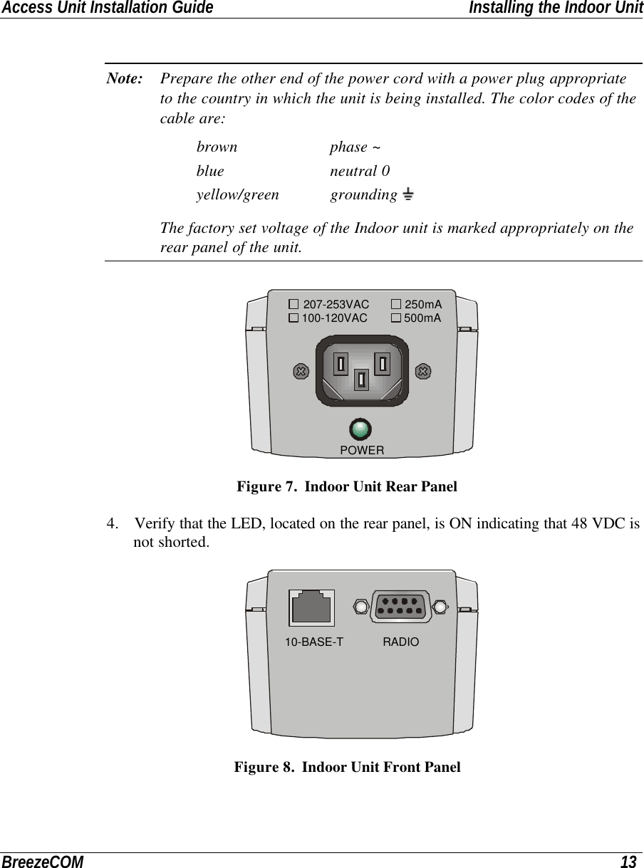 Access Unit Installation Guide Installing the Indoor UnitBreezeCOM 13Note: Prepare the other end of the power cord with a power plug appropriateto the country in which the unit is being installed. The color codes of thecable are:brown phase ~blue neutral 0yellow/green grounding The factory set voltage of the Indoor unit is marked appropriately on therear panel of the unit. POWER100-120VAC207-253VAC 250mA500mA Figure 7.  Indoor Unit Rear Panel4. Verify that the LED, located on the rear panel, is ON indicating that 48 VDC isnot shorted. RADIO10-BASE-T Figure 8.  Indoor Unit Front Panel